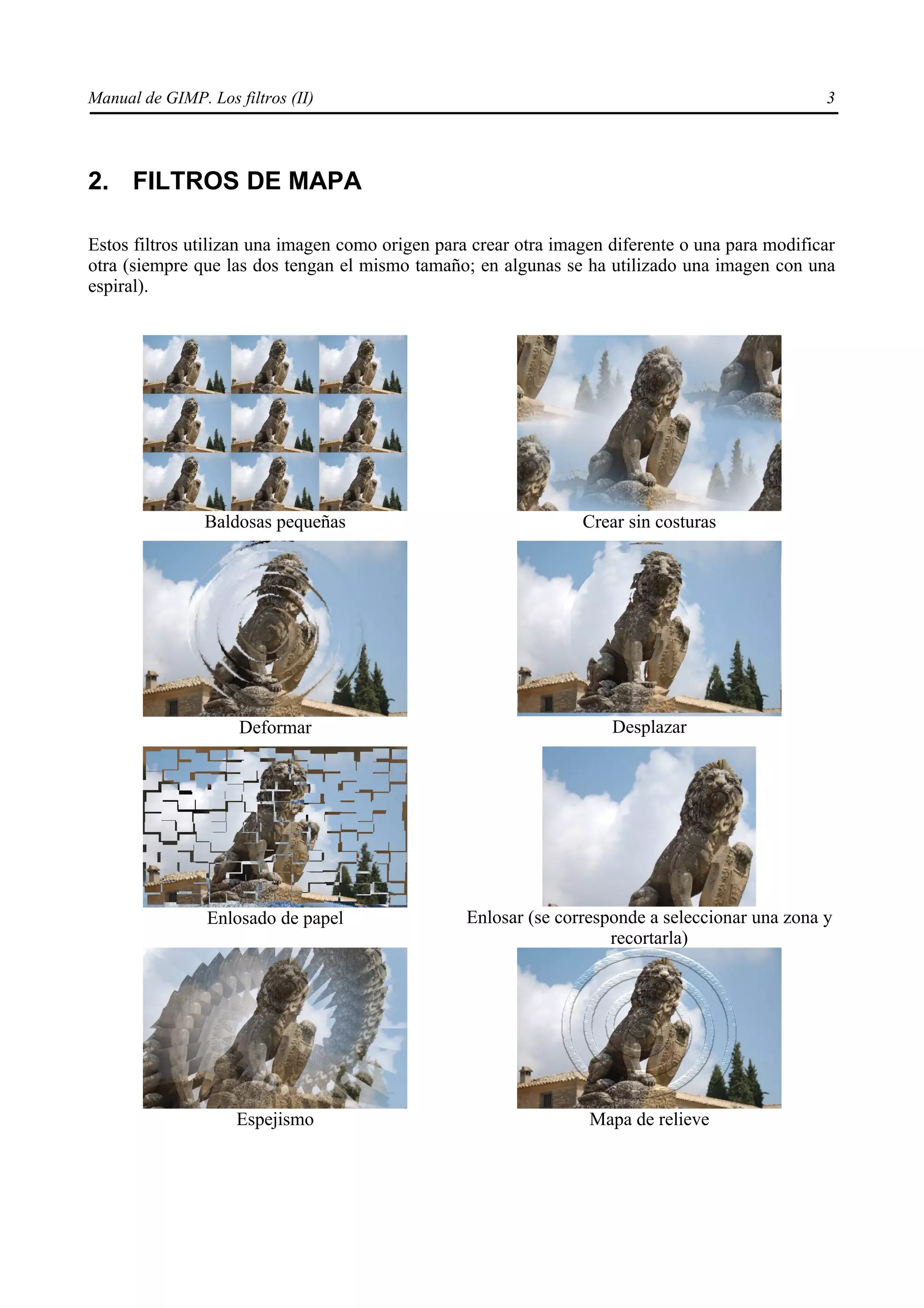 Manual de GIMP. Los filtros (II)                                                                 3




2. FILTROS DE MAPA

Estos filtros utilizan una imagen como origen para crear otra imagen diferente o una para modificar
otra (siempre que las dos tengan el mismo tamaño; en algunas se ha utilizado una imagen con una
espiral).




                Baldosas pequeñas                                Crear sin costuras




                     Deformar                                        Desplazar




                Enlosado de papel                 Enlosar (se corresponde a seleccionar una zona y
                                                                     recortarla)




                     Espejismo                                    Mapa de relieve
 