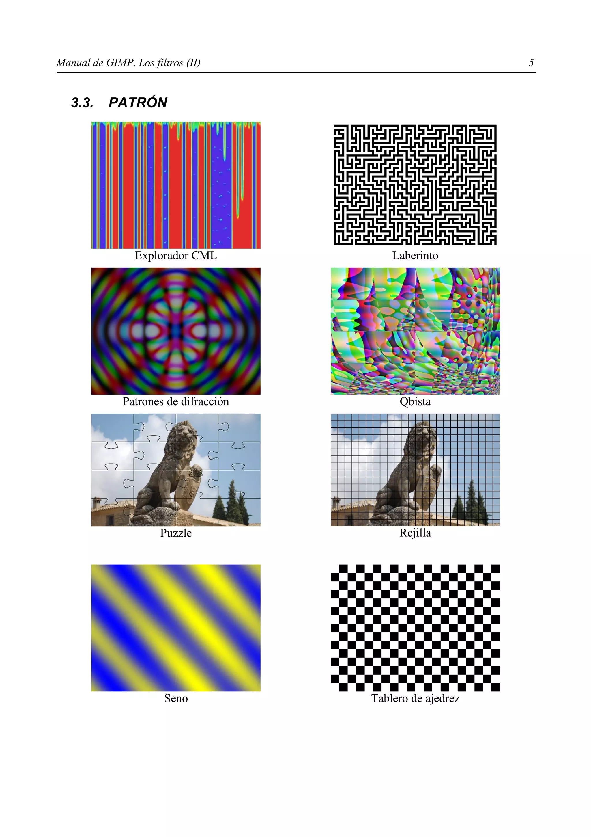 Manual de GIMP. Los filtros (II)                            5


   3.3.    PATRÓN




                 Explorador CML            Laberinto




              Patrones de difracción        Qbista




                       Puzzle               Rejilla




                       Seno            Tablero de ajedrez
 