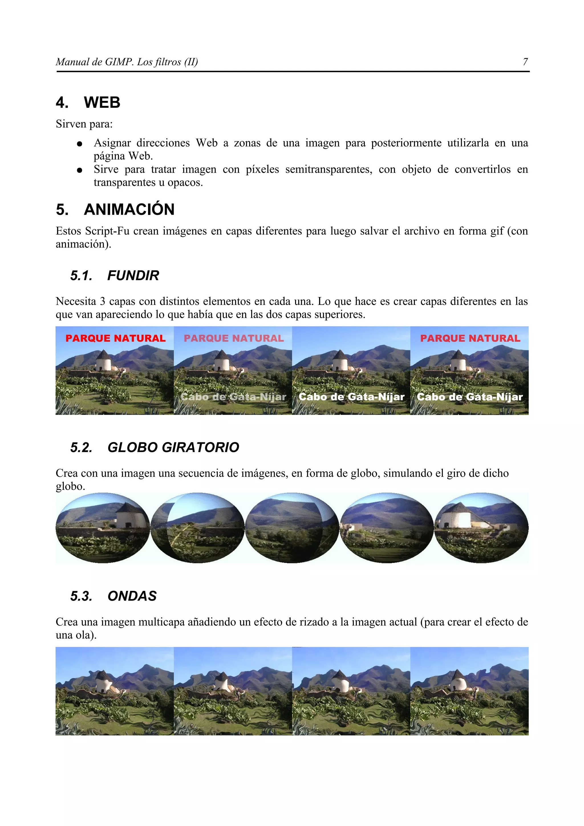 Manual de GIMP. Los filtros (II)                                                                 7


4. WEB
Sirven para:
    ●     Asignar direcciones Web a zonas de una imagen para posteriormente utilizarla en una
          página Web.
    ●     Sirve para tratar imagen con píxeles semitransparentes, con objeto de convertirlos en
          transparentes u opacos.

5. ANIMACIÓN
Estos Script-Fu crean imágenes en capas diferentes para luego salvar el archivo en forma gif (con
animación).

   5.1.     FUNDIR
Necesita 3 capas con distintos elementos en cada una. Lo que hace es crear capas diferentes en las
que van apareciendo lo que había que en las dos capas superiores.




   5.2.     GLOBO GIRATORIO
Crea con una imagen una secuencia de imágenes, en forma de globo, simulando el giro de dicho
globo.




   5.3.     ONDAS
Crea una imagen multicapa añadiendo un efecto de rizado a la imagen actual (para crear el efecto de
una ola).
 