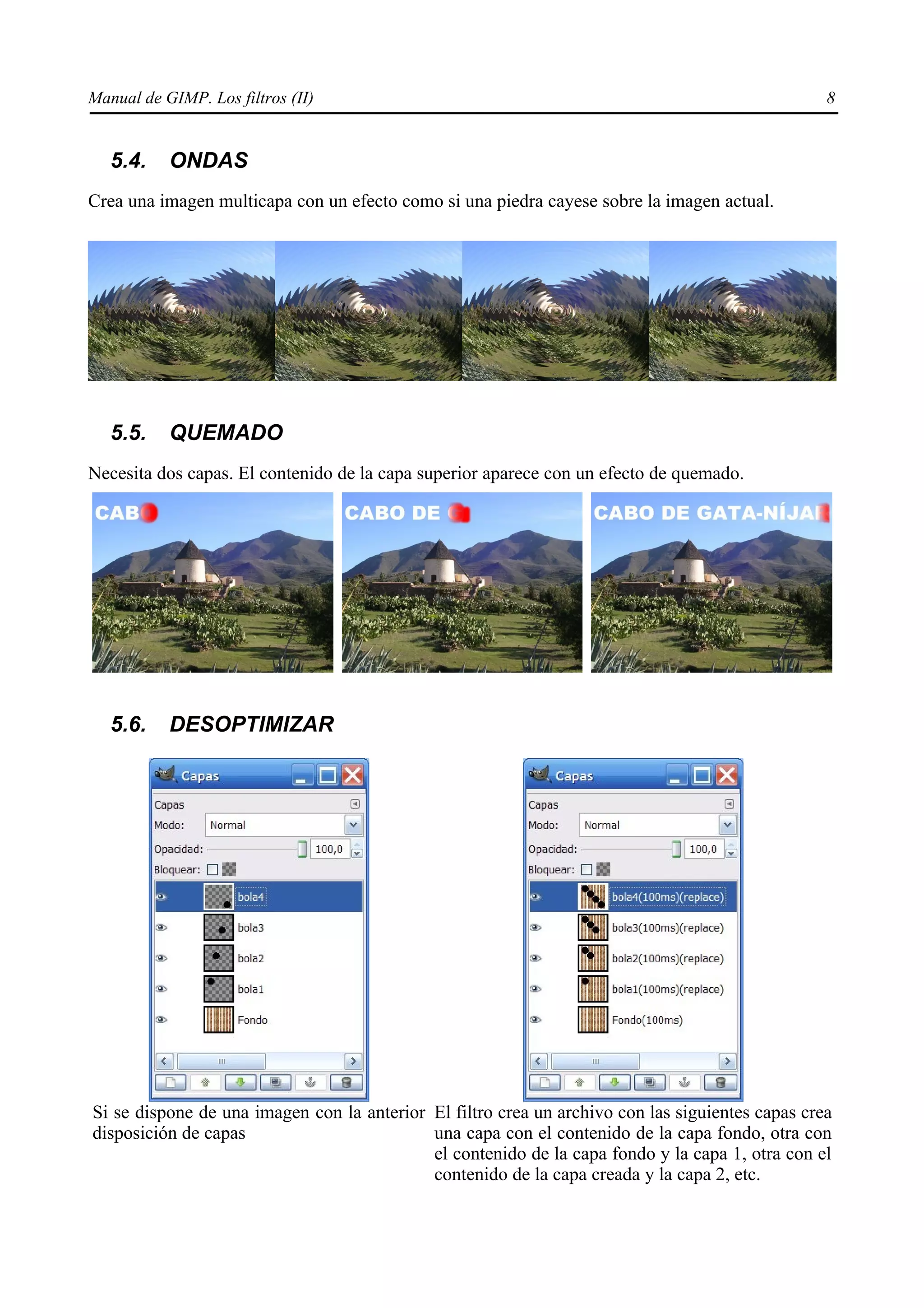 Manual de GIMP. Los filtros (II)                                                                  8


   5.4.    ONDAS
Crea una imagen multicapa con un efecto como si una piedra cayese sobre la imagen actual.




   5.5.    QUEMADO
Necesita dos capas. El contenido de la capa superior aparece con un efecto de quemado.




   5.6.    DESOPTIMIZAR




Si se dispone de una imagen con la anterior El filtro crea un archivo con las siguientes capas crea
disposición de capas                        una capa con el contenido de la capa fondo, otra con
                                            el contenido de la capa fondo y la capa 1, otra con el
                                            contenido de la capa creada y la capa 2, etc.
 