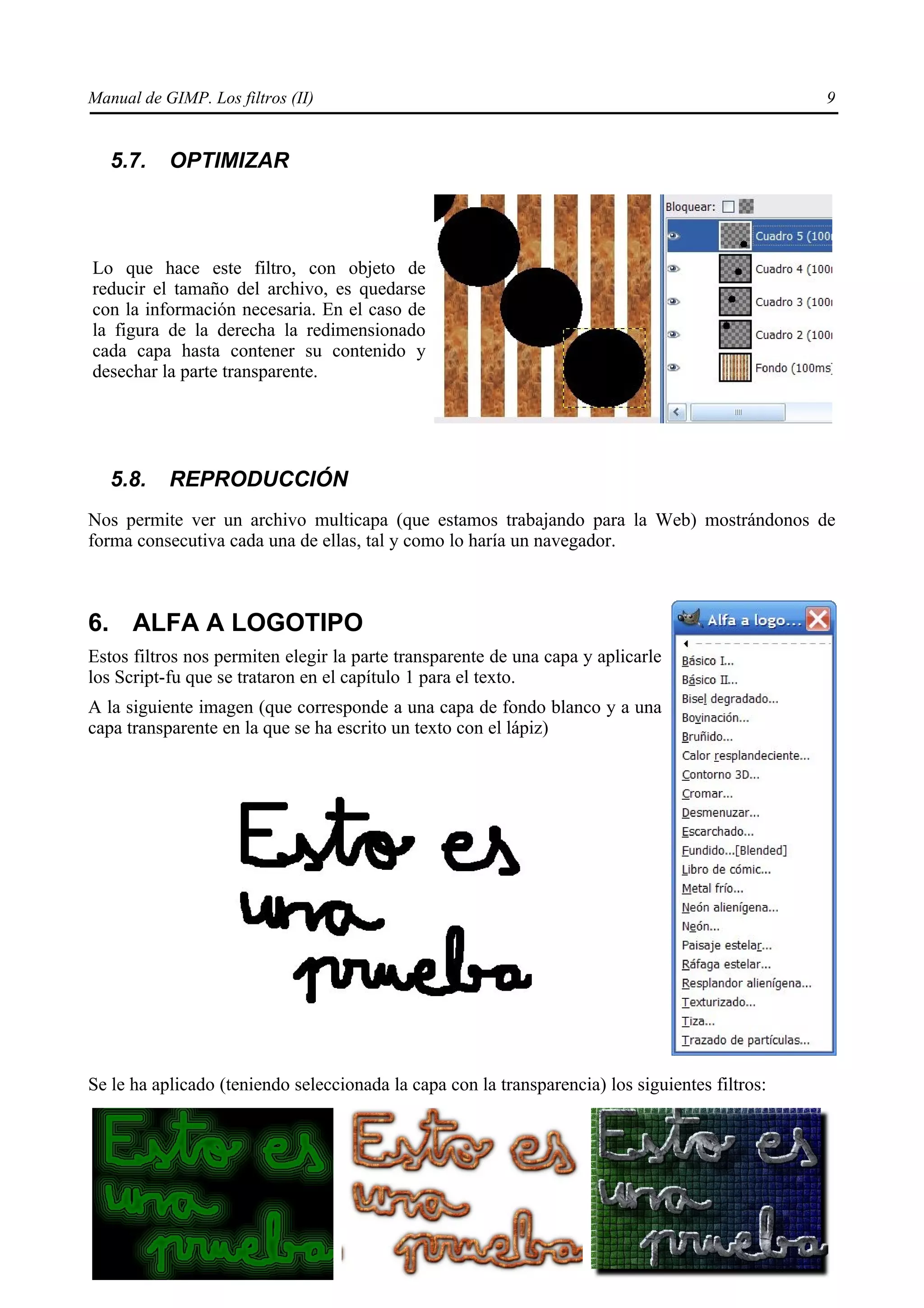 Manual de GIMP. Los filtros (II)                                                                 9


   5.7.    OPTIMIZAR



Lo que hace este filtro, con objeto de
reducir el tamaño del archivo, es quedarse
con la información necesaria. En el caso de
la figura de la derecha la redimensionado
cada capa hasta contener su contenido y
desechar la parte transparente.




   5.8.    REPRODUCCIÓN
Nos permite ver un archivo multicapa (que estamos trabajando para la Web) mostrándonos de
forma consecutiva cada una de ellas, tal y como lo haría un navegador.



6. ALFA A LOGOTIPO
Estos filtros nos permiten elegir la parte transparente de una capa y aplicarle
los Script-fu que se trataron en el capítulo 1 para el texto.
A la siguiente imagen (que corresponde a una capa de fondo blanco y a una
capa transparente en la que se ha escrito un texto con el lápiz)




Se le ha aplicado (teniendo seleccionada la capa con la transparencia) los siguientes filtros:
 