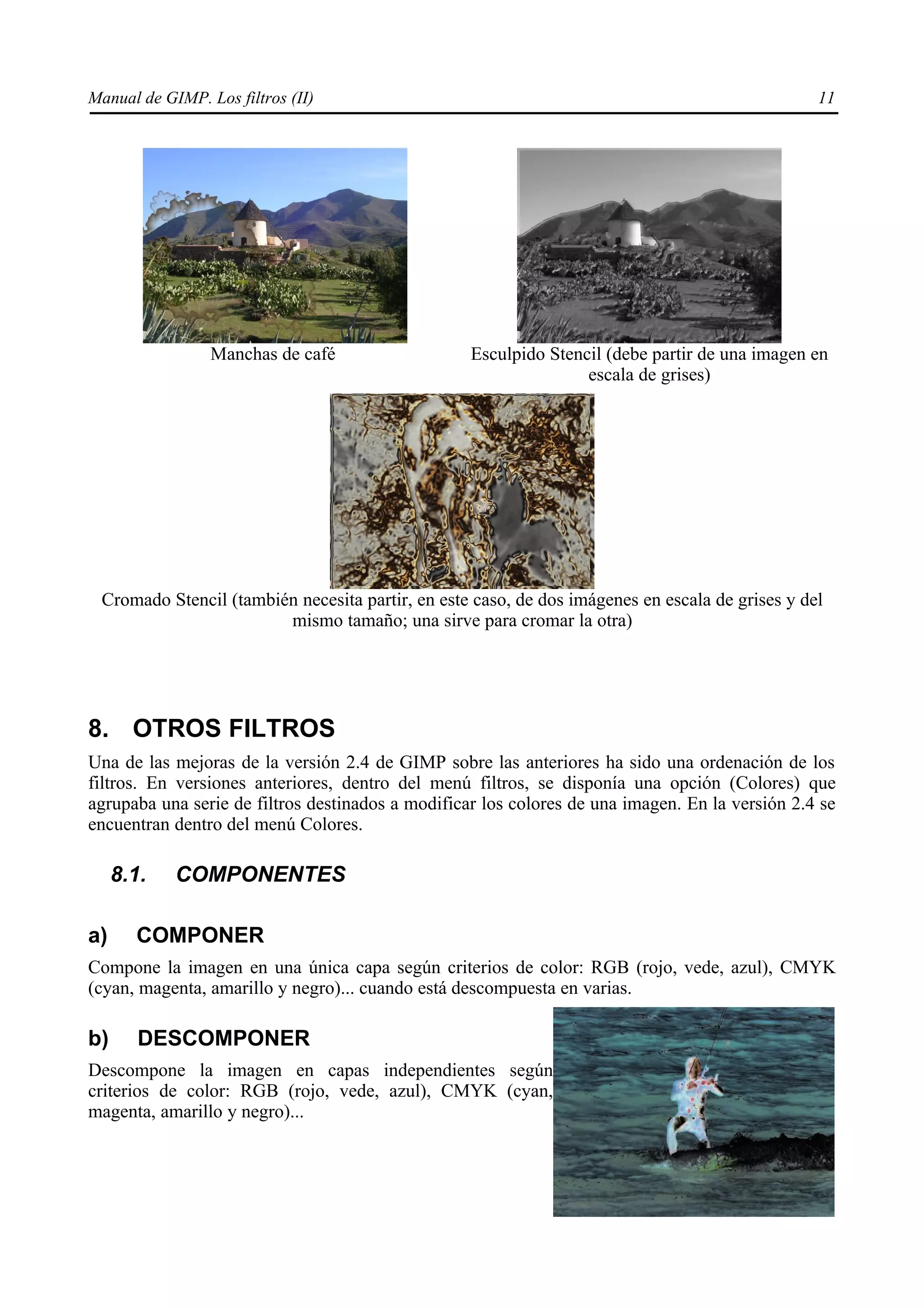 Manual de GIMP. Los filtros (II)                                                                 11




                 Manchas de café                   Esculpido Stencil (debe partir de una imagen en
                                                                  escala de grises)




 Cromado Stencil (también necesita partir, en este caso, de dos imágenes en escala de grises y del
                        mismo tamaño; una sirve para cromar la otra)




8. OTROS FILTROS
Una de las mejoras de la versión 2.4 de GIMP sobre las anteriores ha sido una ordenación de los
filtros. En versiones anteriores, dentro del menú filtros, se disponía una opción (Colores) que
agrupaba una serie de filtros destinados a modificar los colores de una imagen. En la versión 2.4 se
encuentran dentro del menú Colores.

     8.1.   COMPONENTES

a)     COMPONER
Compone la imagen en una única capa según criterios de color: RGB (rojo, vede, azul), CMYK
(cyan, magenta, amarillo y negro)... cuando está descompuesta en varias.

b)      DESCOMPONER
Descompone la imagen en capas independientes según
criterios de color: RGB (rojo, vede, azul), CMYK (cyan,
magenta, amarillo y negro)...
 