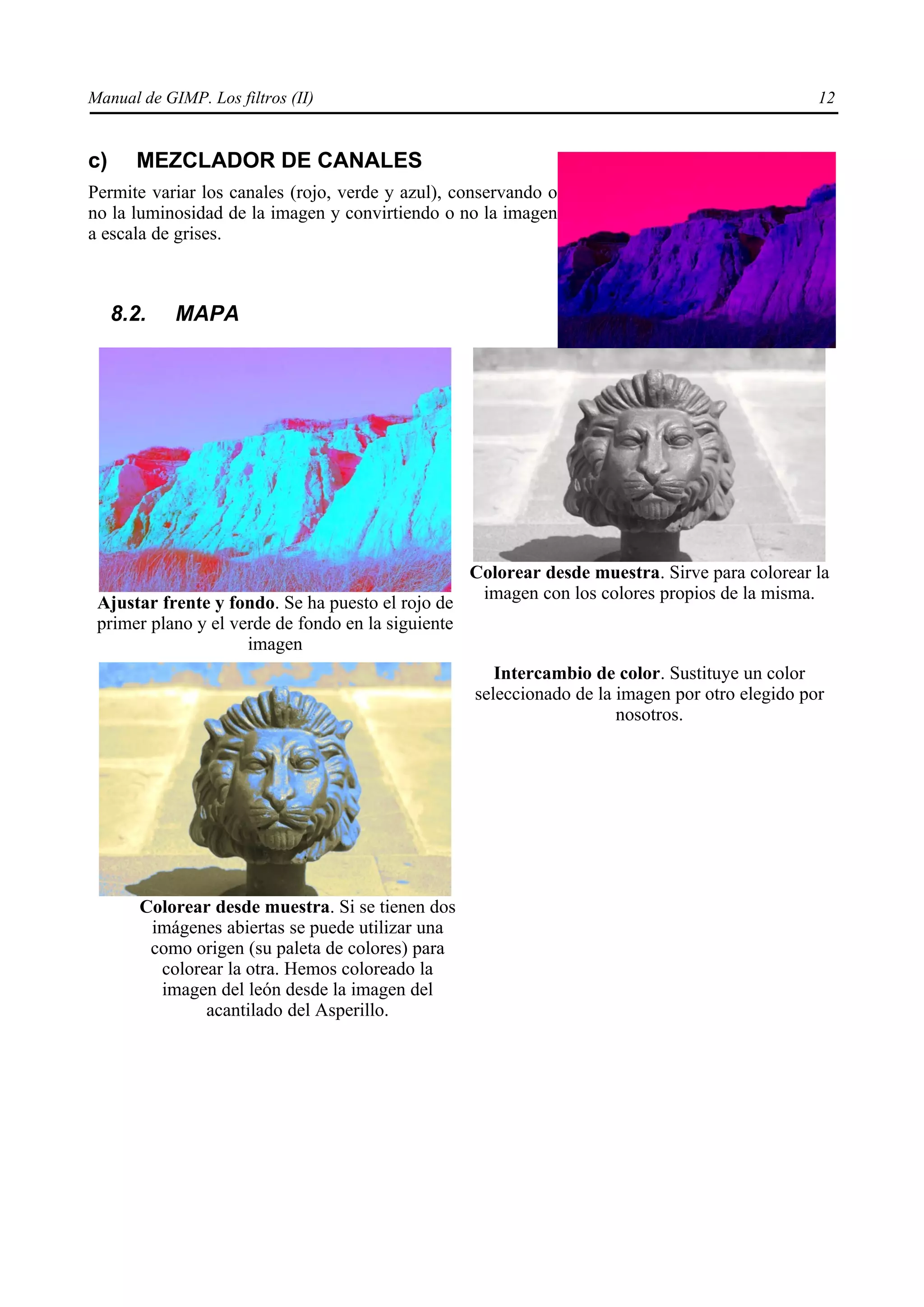 Manual de GIMP. Los filtros (II)                                                                 12


c)     MEZCLADOR DE CANALES
Permite variar los canales (rojo, verde y azul), conservando o
no la luminosidad de la imagen y convirtiendo o no la imagen
a escala de grises.



     8.2.   MAPA




                                                    Colorear desde muestra. Sirve para colorear la
                                                     imagen con los colores propios de la misma.
 Ajustar frente y fondo. Se ha puesto el rojo de
 primer plano y el verde de fondo en la siguiente
                     imagen
                                                       Intercambio de color. Sustituye un color
                                                    seleccionado de la imagen por otro elegido por
                                                                       nosotros.




        Colorear desde muestra. Si se tienen dos
         imágenes abiertas se puede utilizar una
         como origen (su paleta de colores) para
          colorear la otra. Hemos coloreado la
          imagen del león desde la imagen del
                acantilado del Asperillo.
 