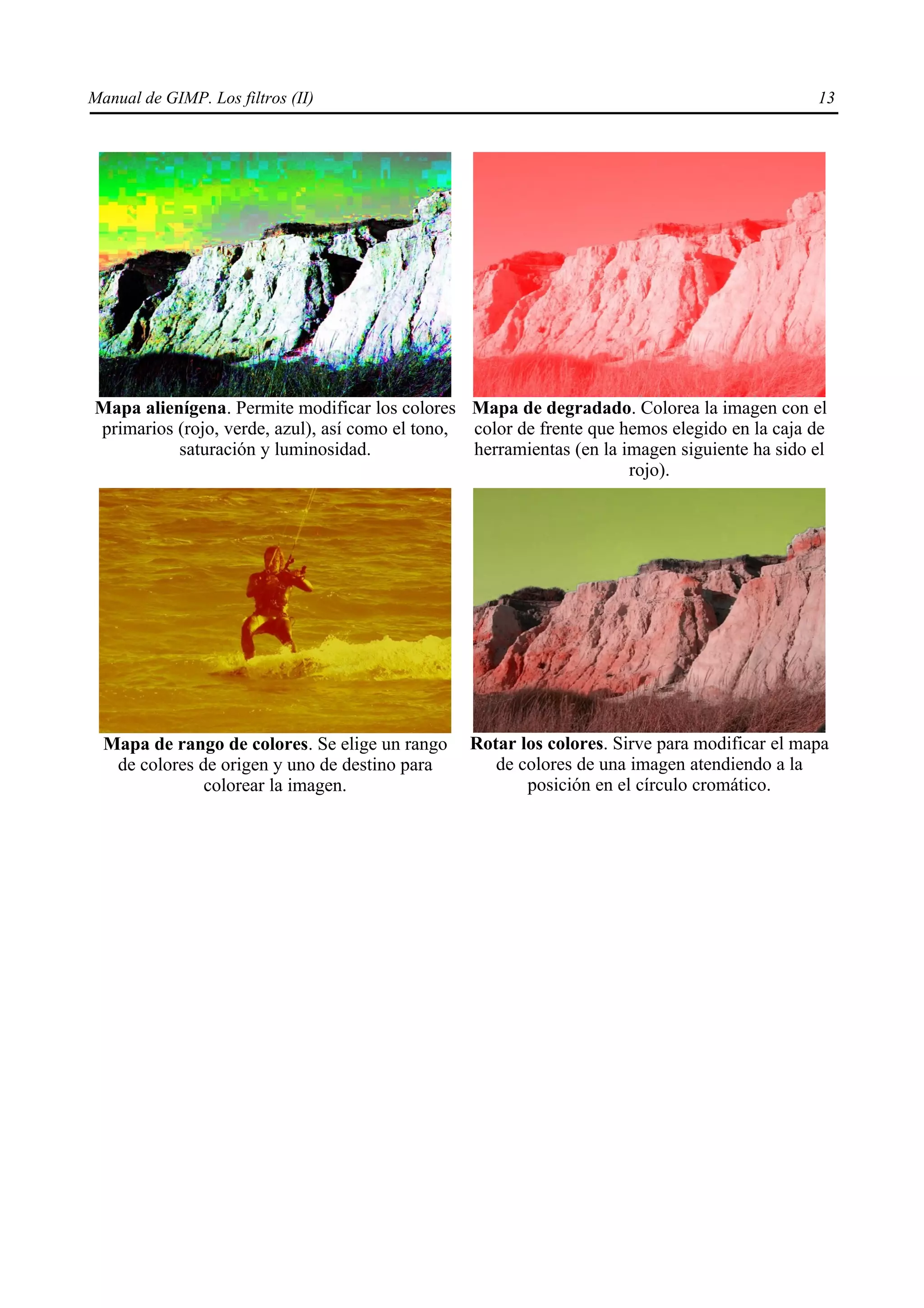 Manual de GIMP. Los filtros (II)                                                              13




Mapa alienígena. Permite modificar los colores Mapa de degradado. Colorea la imagen con el
primarios (rojo, verde, azul), así como el tono, color de frente que hemos elegido en la caja de
          saturación y luminosidad.              herramientas (en la imagen siguiente ha sido el
                                                                      rojo).




  Mapa de rango de colores. Se elige un rango    Rotar los colores. Sirve para modificar el mapa
   de colores de origen y uno de destino para       de colores de una imagen atendiendo a la
               colorear la imagen.                      posición en el círculo cromático.
 