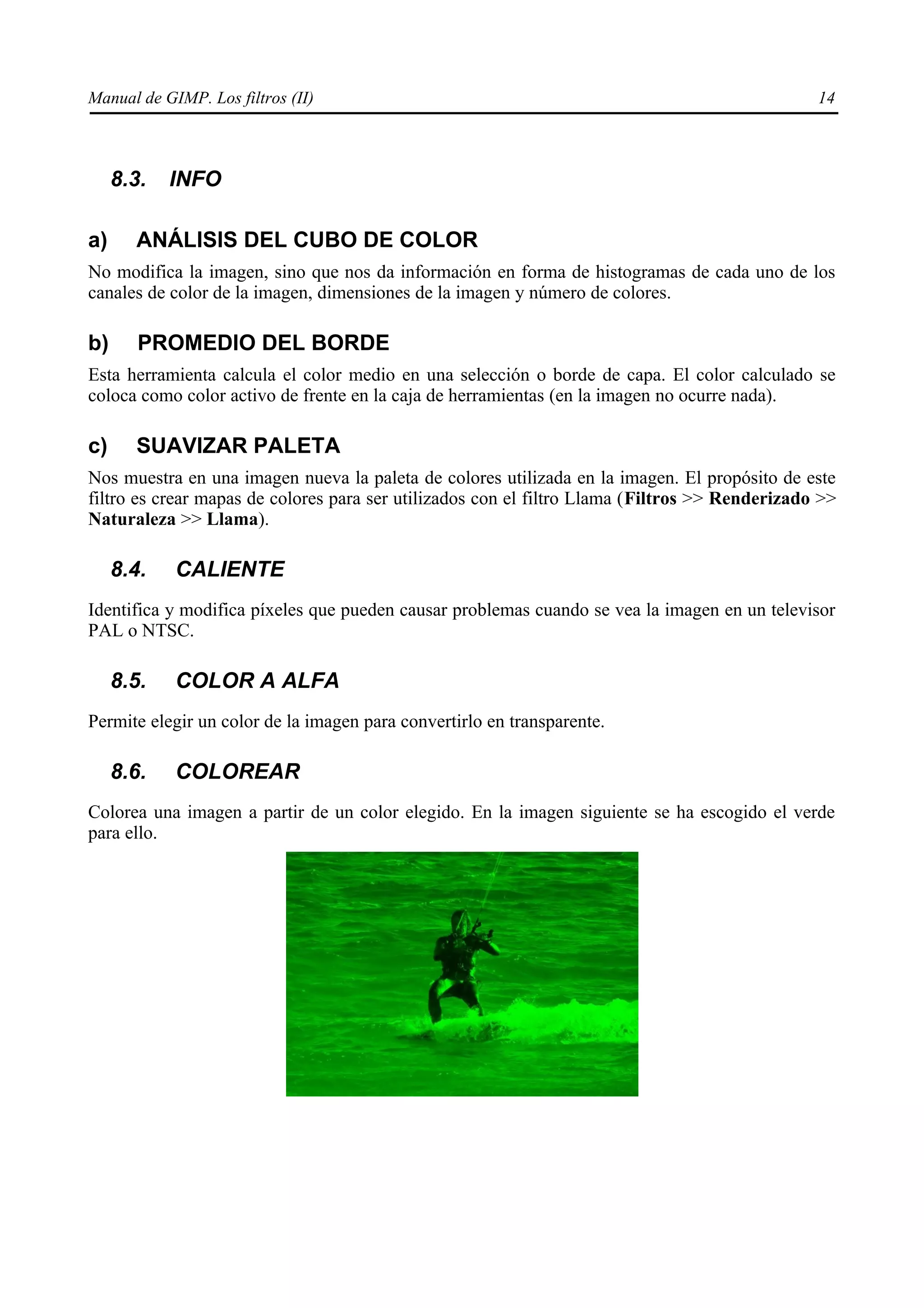 Manual de GIMP. Los filtros (II)                                                                14



     8.3.   INFO

a)     ANÁLISIS DEL CUBO DE COLOR
No modifica la imagen, sino que nos da información en forma de histogramas de cada uno de los
canales de color de la imagen, dimensiones de la imagen y número de colores.

b)      PROMEDIO DEL BORDE
Esta herramienta calcula el color medio en una selección o borde de capa. El color calculado se
coloca como color activo de frente en la caja de herramientas (en la imagen no ocurre nada).

c)     SUAVIZAR PALETA
Nos muestra en una imagen nueva la paleta de colores utilizada en la imagen. El propósito de este
filtro es crear mapas de colores para ser utilizados con el filtro Llama (Filtros >> Renderizado >>
Naturaleza >> Llama).

     8.4.   CALIENTE
Identifica y modifica píxeles que pueden causar problemas cuando se vea la imagen en un televisor
PAL o NTSC.

     8.5.   COLOR A ALFA
Permite elegir un color de la imagen para convertirlo en transparente.

     8.6.   COLOREAR
Colorea una imagen a partir de un color elegido. En la imagen siguiente se ha escogido el verde
para ello.
 