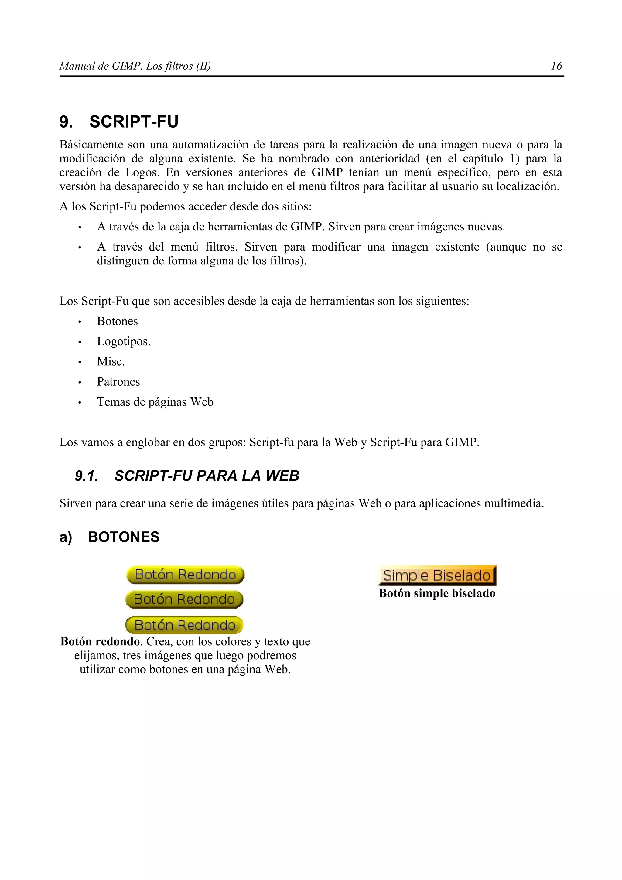 Manual de GIMP. Los filtros (II)                                                                    16




9. SCRIPT-FU
Básicamente son una automatización de tareas para la realización de una imagen nueva o para la
modificación de alguna existente. Se ha nombrado con anterioridad (en el capítulo 1) para la
creación de Logos. En versiones anteriores de GIMP tenían un menú específico, pero en esta
versión ha desaparecido y se han incluido en el menú filtros para facilitar al usuario su localización.
A los Script-Fu podemos acceder desde dos sitios:
     •   A través de la caja de herramientas de GIMP. Sirven para crear imágenes nuevas.
     •   A través del menú filtros. Sirven para modificar una imagen existente (aunque no se
         distinguen de forma alguna de los filtros).


Los Script-Fu que son accesibles desde la caja de herramientas son los siguientes:
     •   Botones
     •   Logotipos.
     •   Misc.
     •   Patrones
     •   Temas de páginas Web


Los vamos a englobar en dos grupos: Script-fu para la Web y Script-Fu para GIMP.

     9.1.   SCRIPT-FU PARA LA WEB
Sirven para crear una serie de imágenes útiles para páginas Web o para aplicaciones multimedia.

a)       BOTONES


                                                                 Botón simple biselado


Botón redondo. Crea, con los colores y texto que
  elijamos, tres imágenes que luego podremos
   utilizar como botones en una página Web.
 