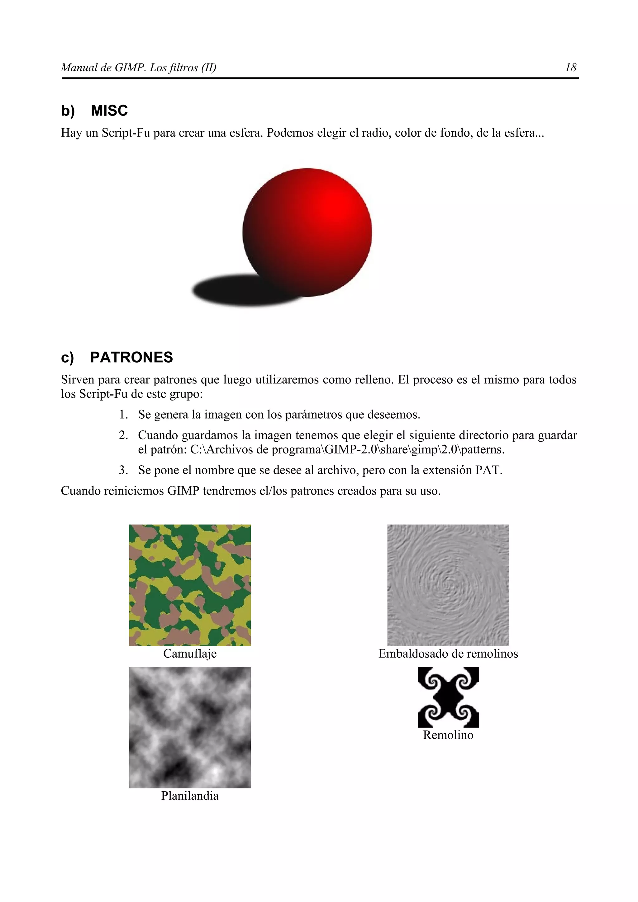 Manual de GIMP. Los filtros (II)                                                                   18


b)    MISC
Hay un Script-Fu para crear una esfera. Podemos elegir el radio, color de fondo, de la esfera...




c)   PATRONES
Sirven para crear patrones que luego utilizaremos como relleno. El proceso es el mismo para todos
los Script-Fu de este grupo:
           1. Se genera la imagen con los parámetros que deseemos.
           2. Cuando guardamos la imagen tenemos que elegir el siguiente directorio para guardar
              el patrón: C:Archivos de programaGIMP-2.0sharegimp2.0patterns.
           3. Se pone el nombre que se desee al archivo, pero con la extensión PAT.
Cuando reiniciemos GIMP tendremos el/los patrones creados para su uso.




                     Camuflaje                                 Embaldosado de remolinos




                                                                       Remolino



                    Planilandia
 