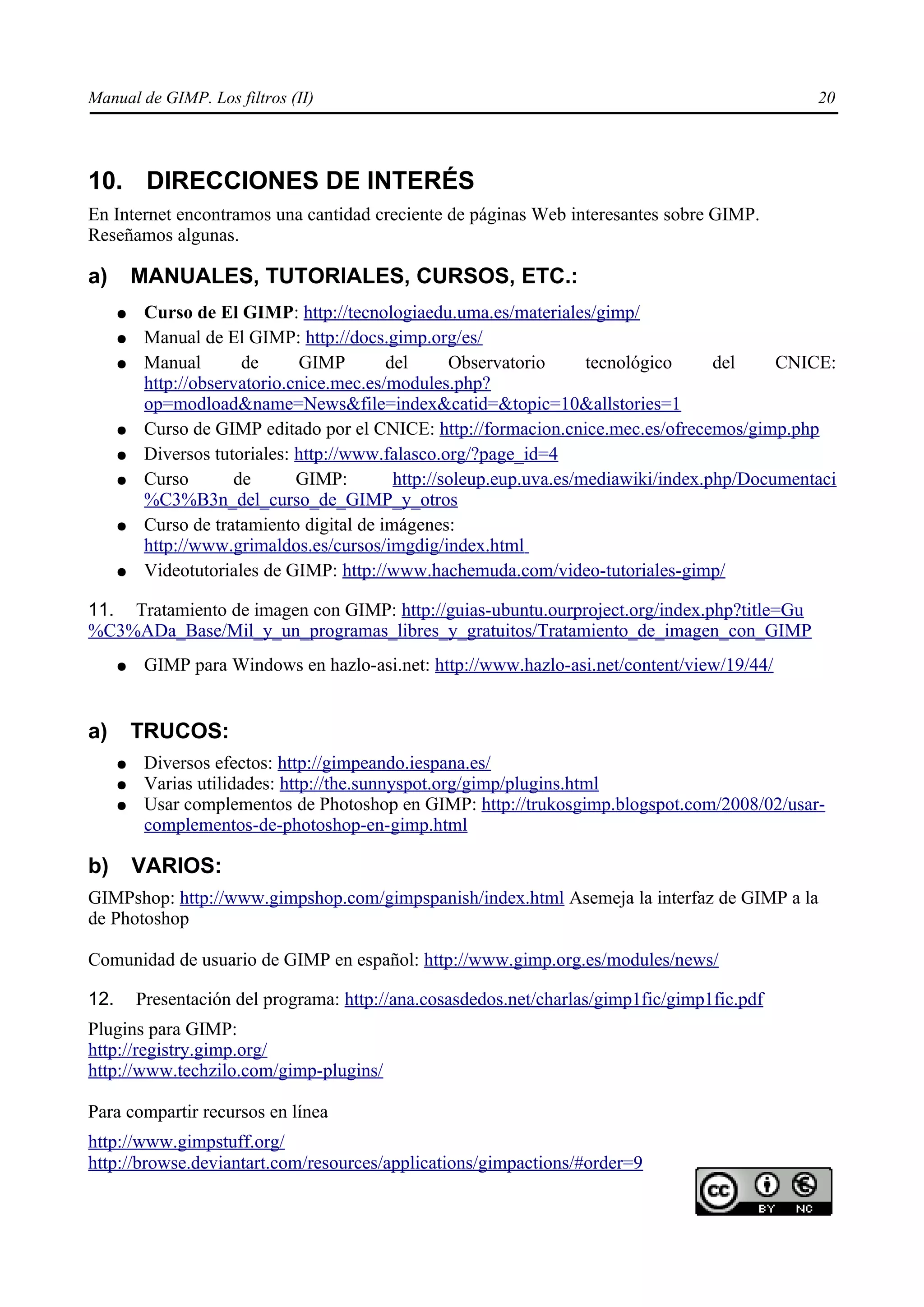 Manual de GIMP. Los filtros (II)                                                                  20




10. DIRECCIONES DE INTERÉS
En Internet encontramos una cantidad creciente de páginas Web interesantes sobre GIMP.
Reseñamos algunas.

a)        MANUALES, TUTORIALES, CURSOS, ETC.:
      ●    Curso de El GIMP: http://tecnologiaedu.uma.es/materiales/gimp/
      ●    Manual de El GIMP: http://docs.gimp.org/es/
      ●    Manual       de      GIMP        del      Observatorio      tecnológico     del    CNICE:
           http://observatorio.cnice.mec.es/modules.php?
           op=modload&name=News&file=index&catid=&topic=10&allstories=1
      ●    Curso de GIMP editado por el CNICE: http://formacion.cnice.mec.es/ofrecemos/gimp.php
      ●    Diversos tutoriales: http://www.falasco.org/?page_id=4
      ●    Curso       de       GIMP:        http://soleup.eup.uva.es/mediawiki/index.php/Documentaci
           %C3%B3n_del_curso_de_GIMP_y_otros
      ●    Curso de tratamiento digital de imágenes:
           http://www.grimaldos.es/cursos/imgdig/index.html
      ●    Videotutoriales de GIMP: http://www.hachemuda.com/video-tutoriales-gimp/

11. Tratamiento de imagen con GIMP: http://guias-ubuntu.ourproject.org/index.php?title=Gu
%C3%ADa_Base/Mil_y_un_programas_libres_y_gratuitos/Tratamiento_de_imagen_con_GIMP
      ●    GIMP para Windows en hazlo-asi.net: http://www.hazlo-asi.net/content/view/19/44/


a)        TRUCOS:
      ●    Diversos efectos: http://gimpeando.iespana.es/
      ●    Varias utilidades: http://the.sunnyspot.org/gimp/plugins.html
      ●    Usar complementos de Photoshop en GIMP: http://trukosgimp.blogspot.com/2008/02/usar-
           complementos-de-photoshop-en-gimp.html

b)        VARIOS:
GIMPshop: http://www.gimpshop.com/gimpspanish/index.html Asemeja la interfaz de GIMP a la
de Photoshop

Comunidad de usuario de GIMP en español: http://www.gimp.org.es/modules/news/

12.       Presentación del programa: http://ana.cosasdedos.net/charlas/gimp1fic/gimp1fic.pdf
Plugins para GIMP:
http://registry.gimp.org/
http://www.techzilo.com/gimp-plugins/

Para compartir recursos en línea
http://www.gimpstuff.org/
http://browse.deviantart.com/resources/applications/gimpactions/#order=9
 