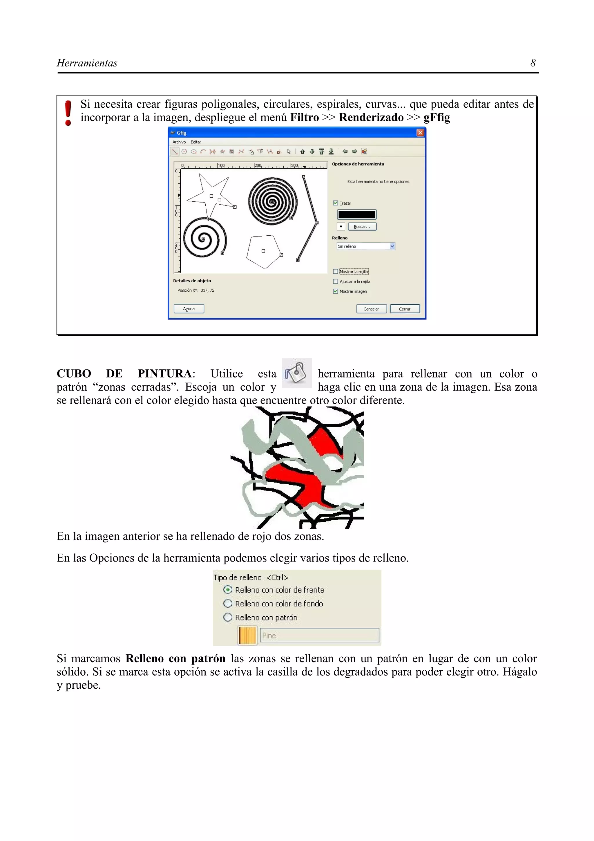Herramientas                                                                                        8


    Si necesita crear figuras poligonales, circulares, espirales, curvas... que pueda editar antes de
    incorporar a la imagen, despliegue el menú Filtro >> Renderizado >> gFfig




CUBO DE PINTURA: Utilice esta                           herramienta para rellenar con un color o
patrón “zonas cerradas”. Escoja un color y              haga clic en una zona de la imagen. Esa zona
se rellenará con el color elegido hasta que encuentre otro color diferente.




En la imagen anterior se ha rellenado de rojo dos zonas.
En las Opciones de la herramienta podemos elegir varios tipos de relleno.




Si marcamos Relleno con patrón las zonas se rellenan con un patrón en lugar de con un color
sólido. Si se marca esta opción se activa la casilla de los degradados para poder elegir otro. Hágalo
y pruebe.
 