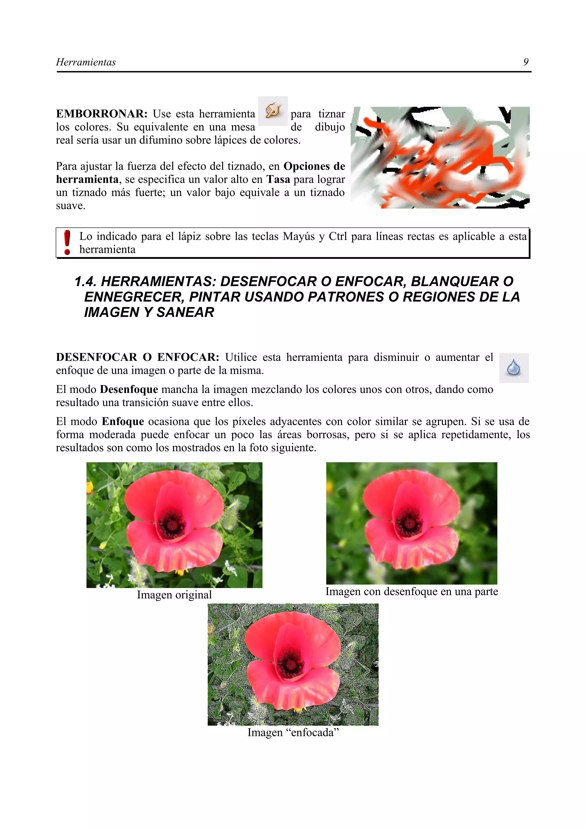Herramientas                                                                                     9



EMBORRONAR: Use esta herramienta                  para tiznar
los colores. Su equivalente en una mesa           de dibujo
real sería usar un difumino sobre lápices de colores.

Para ajustar la fuerza del efecto del tiznado, en Opciones de
herramienta, se especifica un valor alto en Tasa para lograr
un tiznado más fuerte; un valor bajo equivale a un tiznado
suave.

    Lo indicado para el lápiz sobre las teclas Mayús y Ctrl para líneas rectas es aplicable a esta
    herramienta

   1.4. HERRAMIENTAS: DESENFOCAR O ENFOCAR, BLANQUEAR O
     ENNEGRECER, PINTAR USANDO PATRONES O REGIONES DE LA
     IMAGEN Y SANEAR


DESENFOCAR O ENFOCAR: Utilice esta herramienta para disminuir o aumentar el
enfoque de una imagen o parte de la misma.
El modo Desenfoque mancha la imagen mezclando los colores unos con otros, dando como
resultado una transición suave entre ellos.
El modo Enfoque ocasiona que los píxeles adyacentes con color similar se agrupen. Si se usa de
forma moderada puede enfocar un poco las áreas borrosas, pero si se aplica repetidamente, los
resultados son como los mostrados en la foto siguiente.




                 Imagen original                        Imagen con desenfoque en una parte




                                        Imagen “enfocada”
 