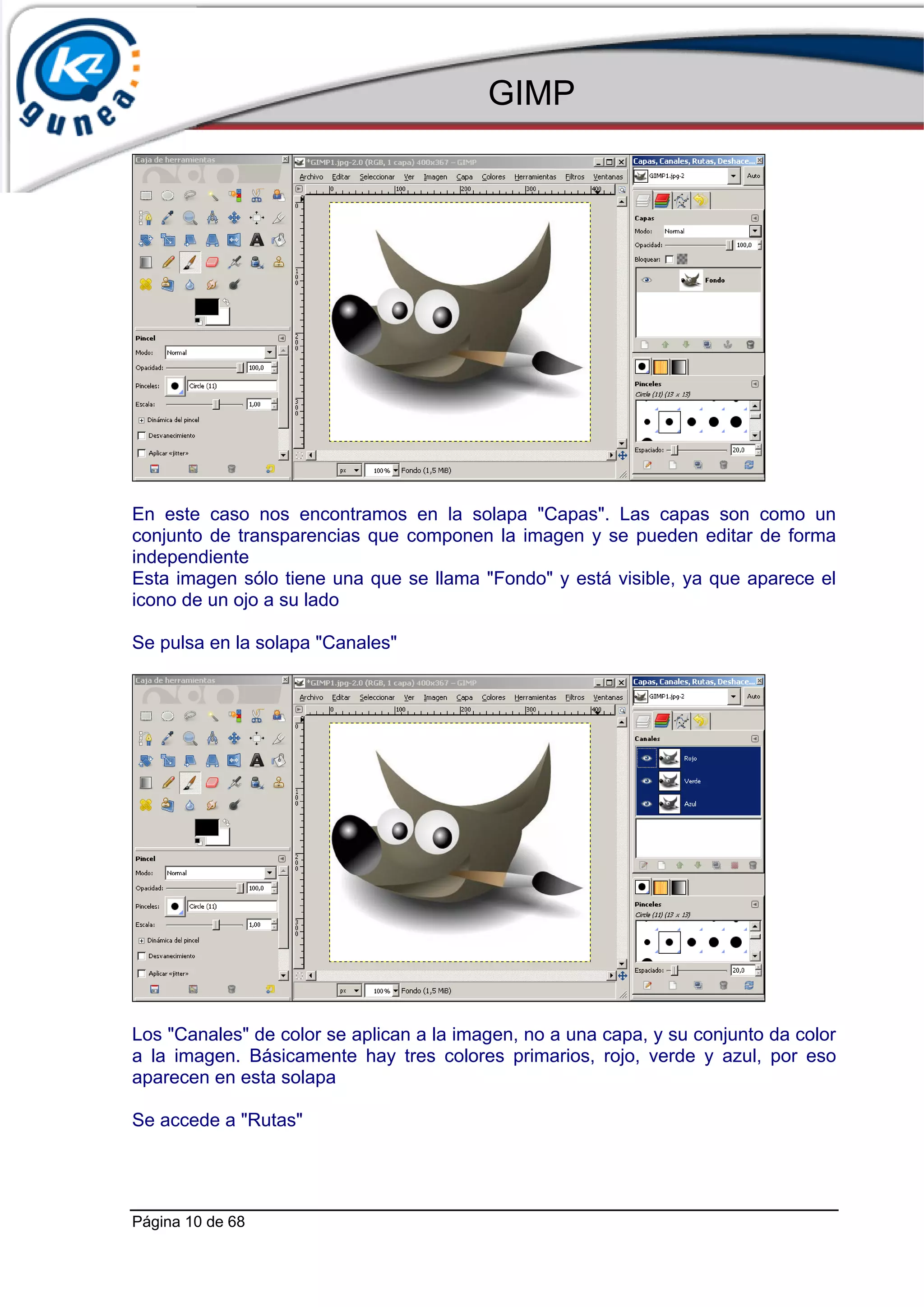 GIMP




En este caso nos encontramos en la solapa "Capas". Las capas son como un
conjunto de transparencias que componen la imagen y se pueden editar de forma
independiente
Esta imagen sólo tiene una que se llama "Fondo" y está visible, ya que aparece el
icono de un ojo a su lado

Se pulsa en la solapa "Canales"




Los "Canales" de color se aplican a la imagen, no a una capa, y su conjunto da color
a la imagen. Básicamente hay tres colores primarios, rojo, verde y azul, por eso
aparecen en esta solapa

Se accede a "Rutas"




Página 10 de 68
 