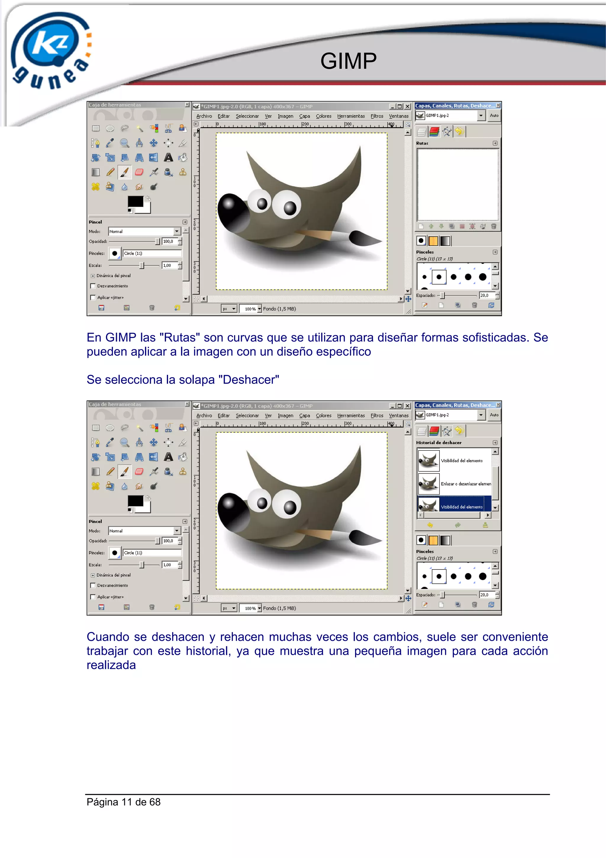 GIMP




En GIMP las "Rutas" son curvas que se utilizan para diseñar formas sofisticadas. Se
pueden aplicar a la imagen con un diseño específico

Se selecciona la solapa "Deshacer"




Cuando se deshacen y rehacen muchas veces los cambios, suele ser conveniente
trabajar con este historial, ya que muestra una pequeña imagen para cada acción
realizada




Página 11 de 68
 