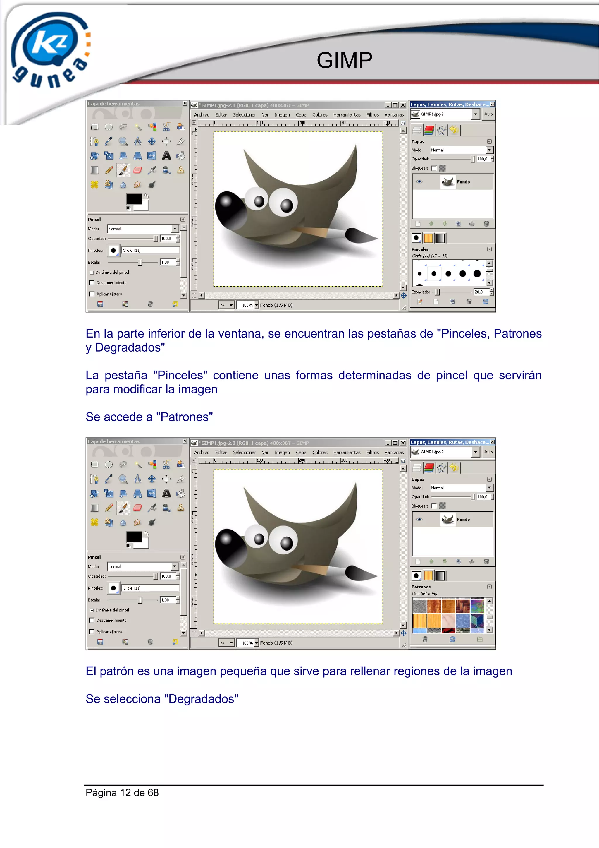GIMP




En la parte inferior de la ventana, se encuentran las pestañas de "Pinceles, Patrones
y Degradados"

La pestaña "Pinceles" contiene unas formas determinadas de pincel que servirán
para modificar la imagen

Se accede a "Patrones"




El patrón es una imagen pequeña que sirve para rellenar regiones de la imagen

Se selecciona "Degradados"




Página 12 de 68
 
