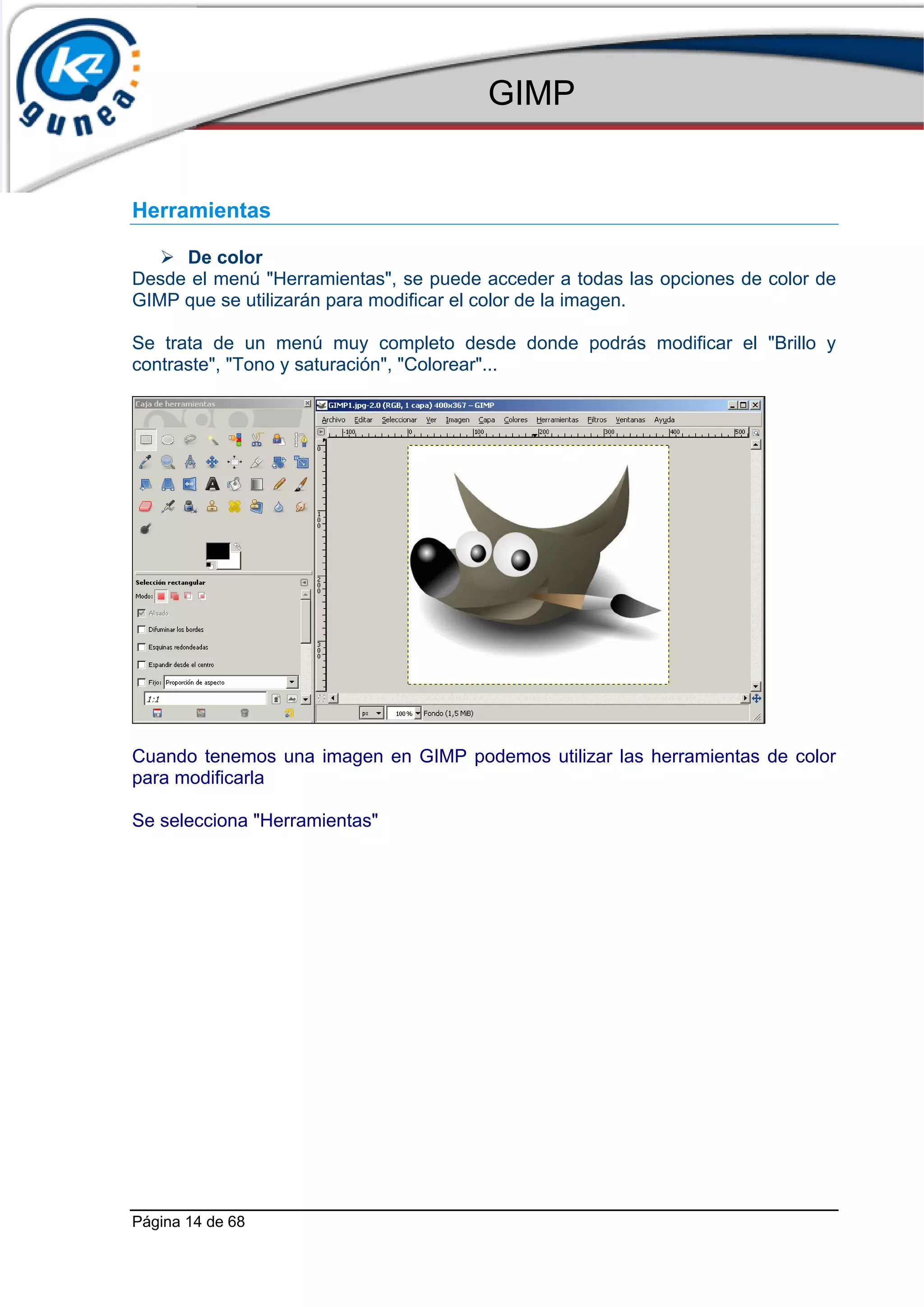 GIMP


Herramientas

     De color
Desde el menú "Herramientas", se puede acceder a todas las opciones de color de
GIMP que se utilizarán para modificar el color de la imagen.

Se trata de un menú muy completo desde donde podrás modificar el "Brillo y
contraste", "Tono y saturación", "Colorear"...




Cuando tenemos una imagen en GIMP podemos utilizar las herramientas de color
para modificarla

Se selecciona "Herramientas"




Página 14 de 68
 