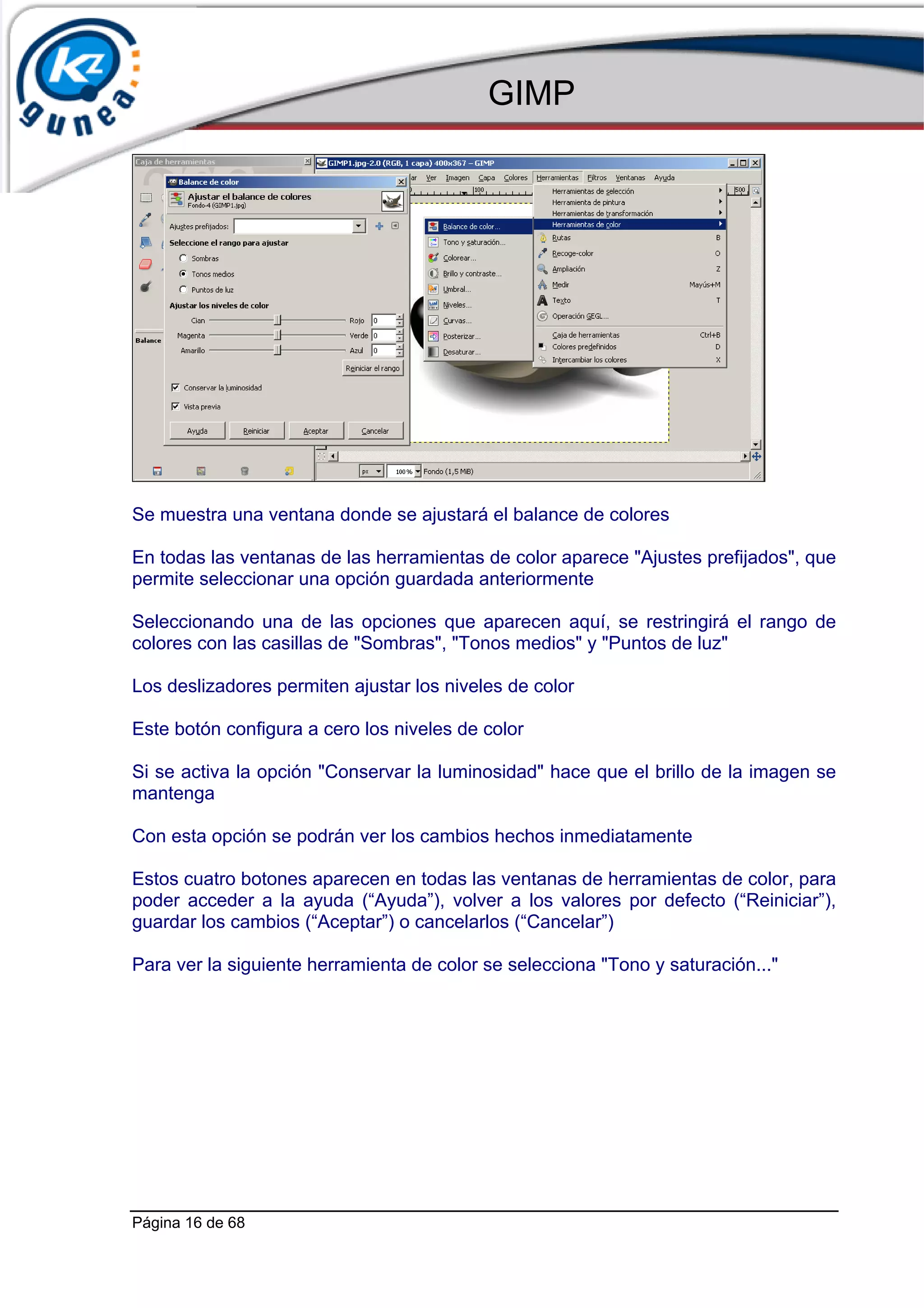 GIMP




Se muestra una ventana donde se ajustará el balance de colores

En todas las ventanas de las herramientas de color aparece "Ajustes prefijados", que
permite seleccionar una opción guardada anteriormente

Seleccionando una de las opciones que aparecen aquí, se restringirá el rango de
colores con las casillas de "Sombras", "Tonos medios" y "Puntos de luz"

Los deslizadores permiten ajustar los niveles de color

Este botón configura a cero los niveles de color

Si se activa la opción "Conservar la luminosidad" hace que el brillo de la imagen se
mantenga

Con esta opción se podrán ver los cambios hechos inmediatamente

Estos cuatro botones aparecen en todas las ventanas de herramientas de color, para
poder acceder a la ayuda (“Ayuda”), volver a los valores por defecto (“Reiniciar”),
guardar los cambios (“Aceptar”) o cancelarlos (“Cancelar”)

Para ver la siguiente herramienta de color se selecciona "Tono y saturación..."




Página 16 de 68
 