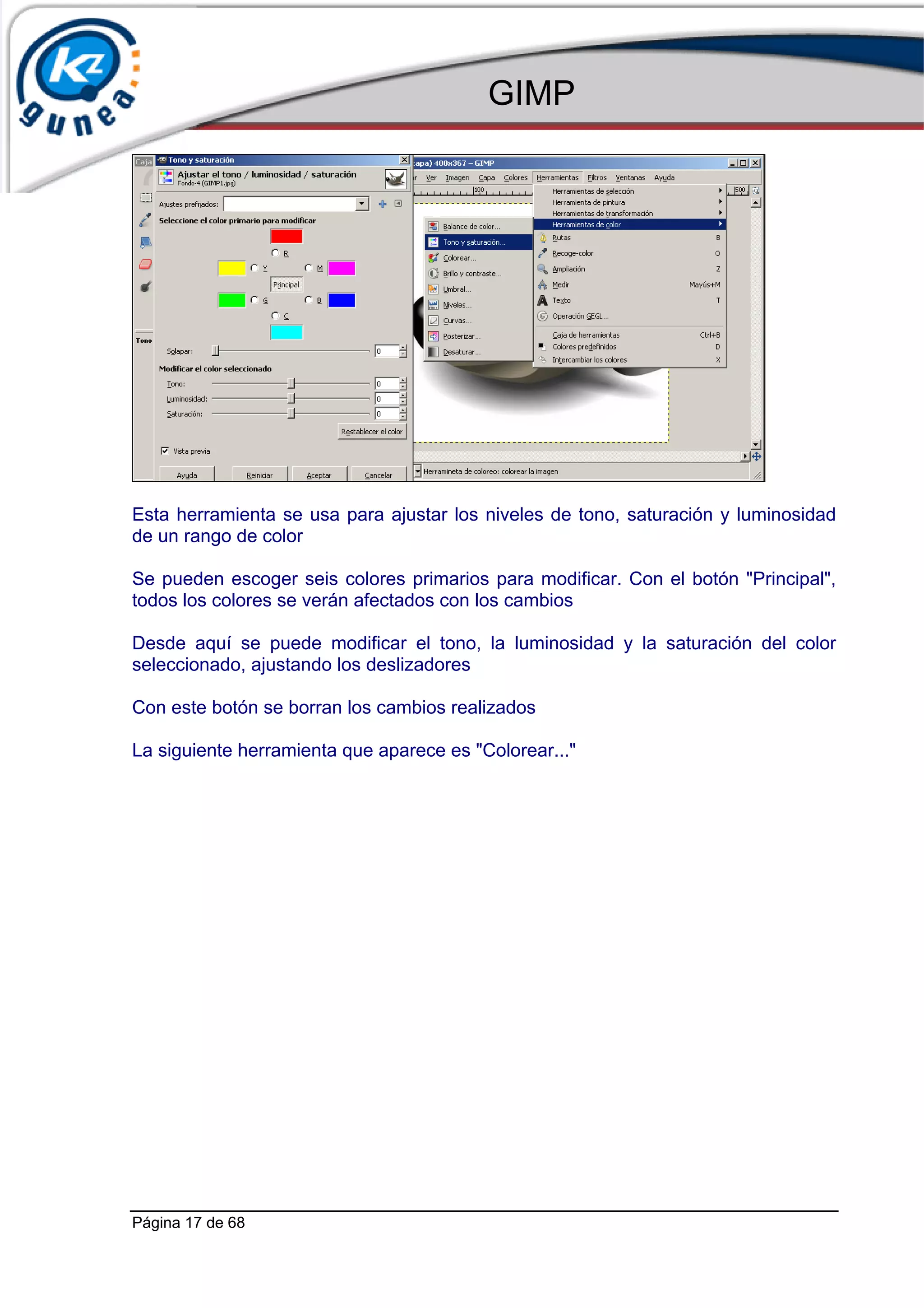 GIMP




Esta herramienta se usa para ajustar los niveles de tono, saturación y luminosidad
de un rango de color

Se pueden escoger seis colores primarios para modificar. Con el botón "Principal",
todos los colores se verán afectados con los cambios

Desde aquí se puede modificar el tono, la luminosidad y la saturación del color
seleccionado, ajustando los deslizadores

Con este botón se borran los cambios realizados

La siguiente herramienta que aparece es "Colorear..."




Página 17 de 68
 