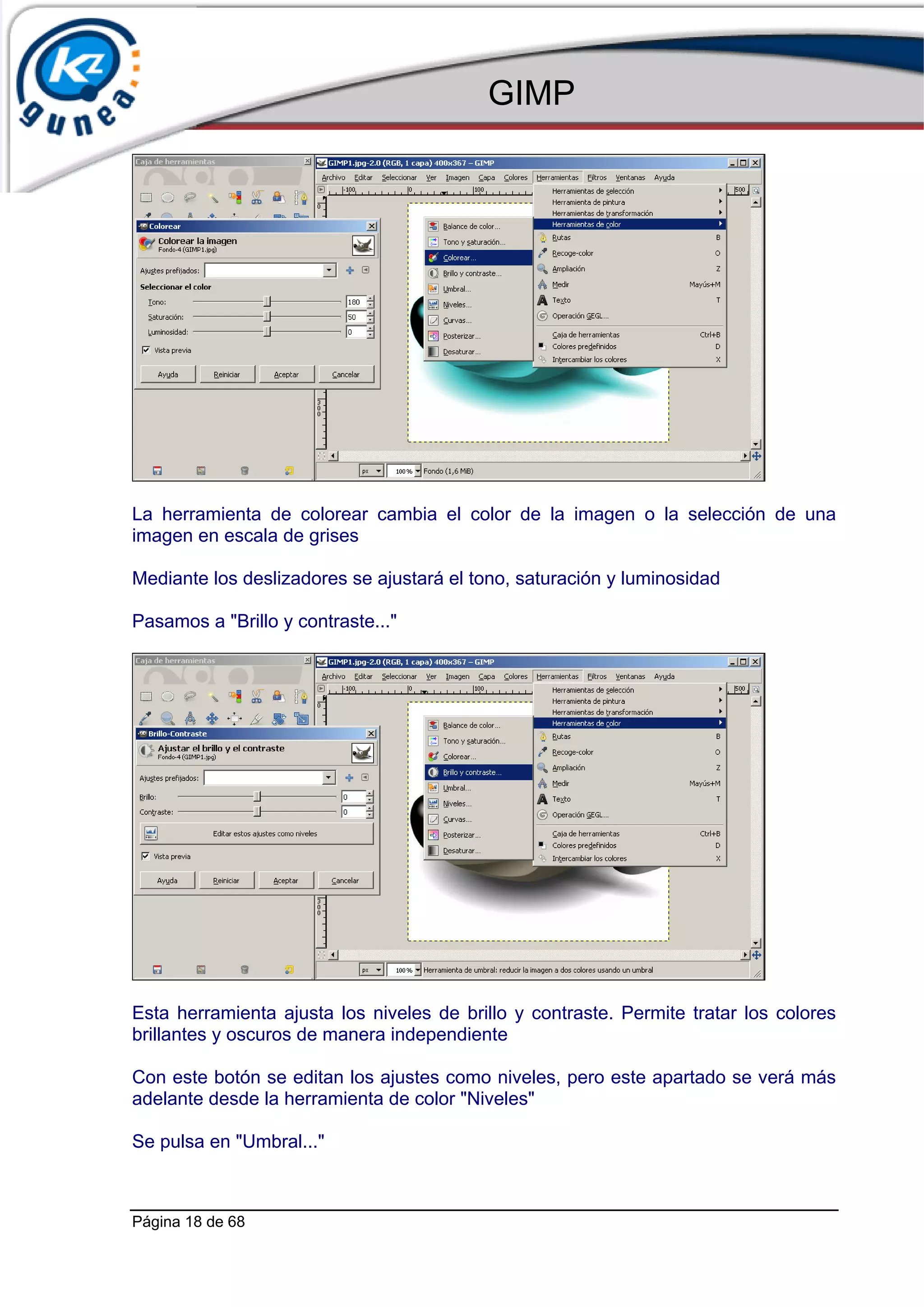 GIMP




La herramienta de colorear cambia el color de la imagen o la selección de una
imagen en escala de grises

Mediante los deslizadores se ajustará el tono, saturación y luminosidad

Pasamos a "Brillo y contraste..."




Esta herramienta ajusta los niveles de brillo y contraste. Permite tratar los colores
brillantes y oscuros de manera independiente

Con este botón se editan los ajustes como niveles, pero este apartado se verá más
adelante desde la herramienta de color "Niveles"

Se pulsa en "Umbral..."



Página 18 de 68
 