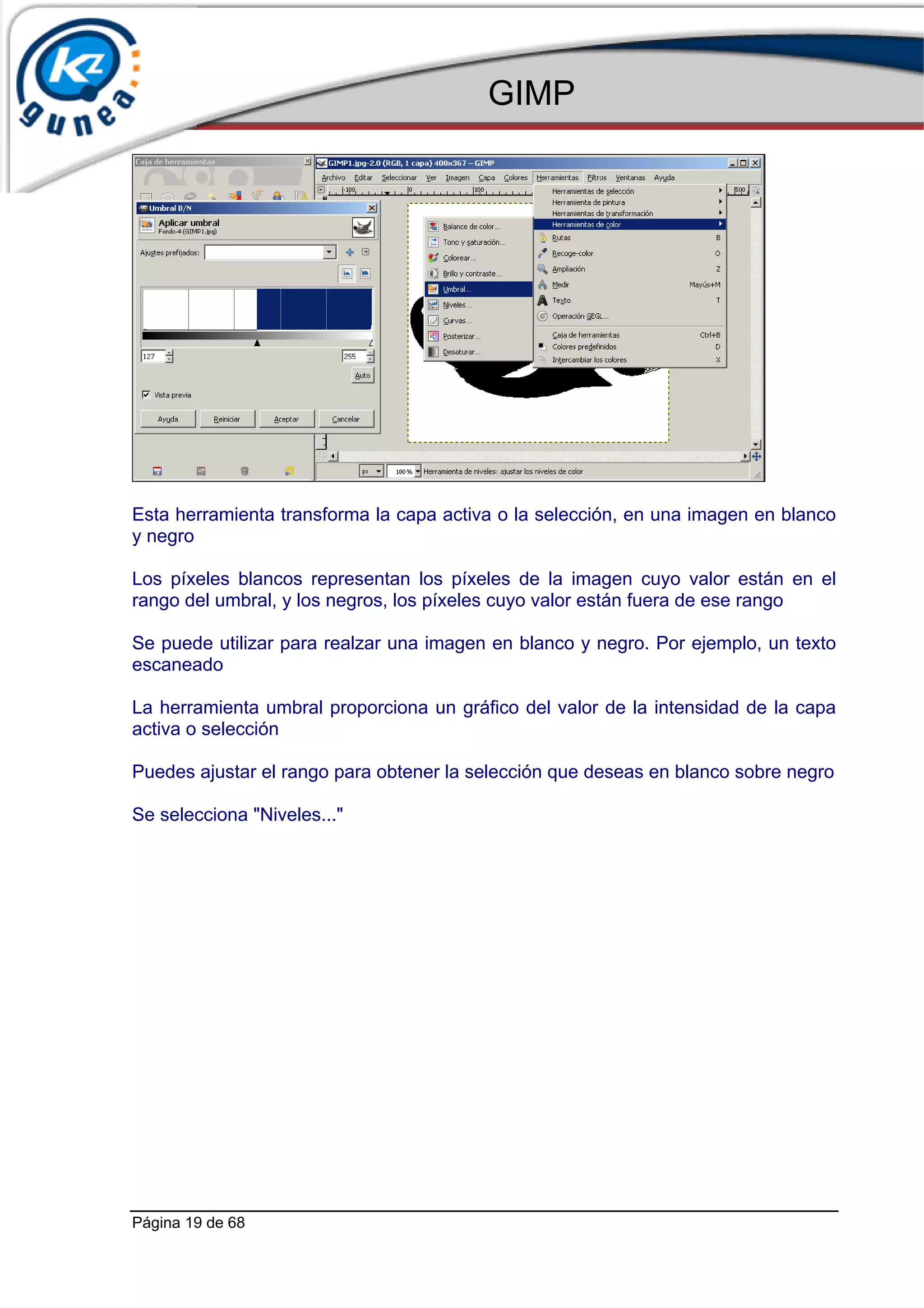GIMP




Esta herramienta transforma la capa activa o la selección, en una imagen en blanco
y negro

Los píxeles blancos representan los píxeles de la imagen cuyo valor están en el
rango del umbral, y los negros, los píxeles cuyo valor están fuera de ese rango

Se puede utilizar para realzar una imagen en blanco y negro. Por ejemplo, un texto
escaneado

La herramienta umbral proporciona un gráfico del valor de la intensidad de la capa
activa o selección

Puedes ajustar el rango para obtener la selección que deseas en blanco sobre negro

Se selecciona "Niveles..."




Página 19 de 68
 
