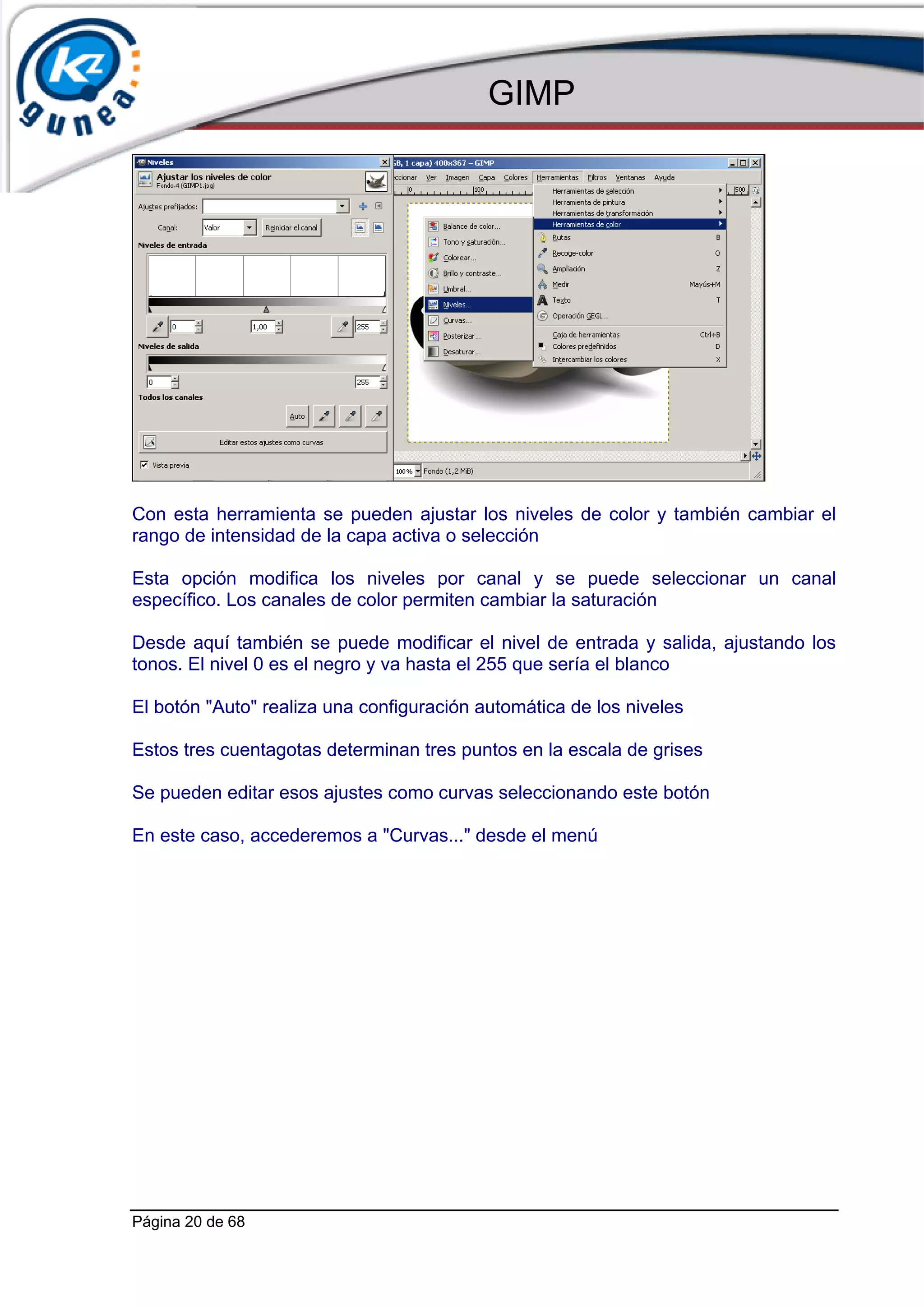 GIMP




Con esta herramienta se pueden ajustar los niveles de color y también cambiar el
rango de intensidad de la capa activa o selección

Esta opción modifica los niveles por canal y se puede seleccionar un canal
específico. Los canales de color permiten cambiar la saturación

Desde aquí también se puede modificar el nivel de entrada y salida, ajustando los
tonos. El nivel 0 es el negro y va hasta el 255 que sería el blanco

El botón "Auto" realiza una configuración automática de los niveles

Estos tres cuentagotas determinan tres puntos en la escala de grises

Se pueden editar esos ajustes como curvas seleccionando este botón

En este caso, accederemos a "Curvas..." desde el menú




Página 20 de 68
 