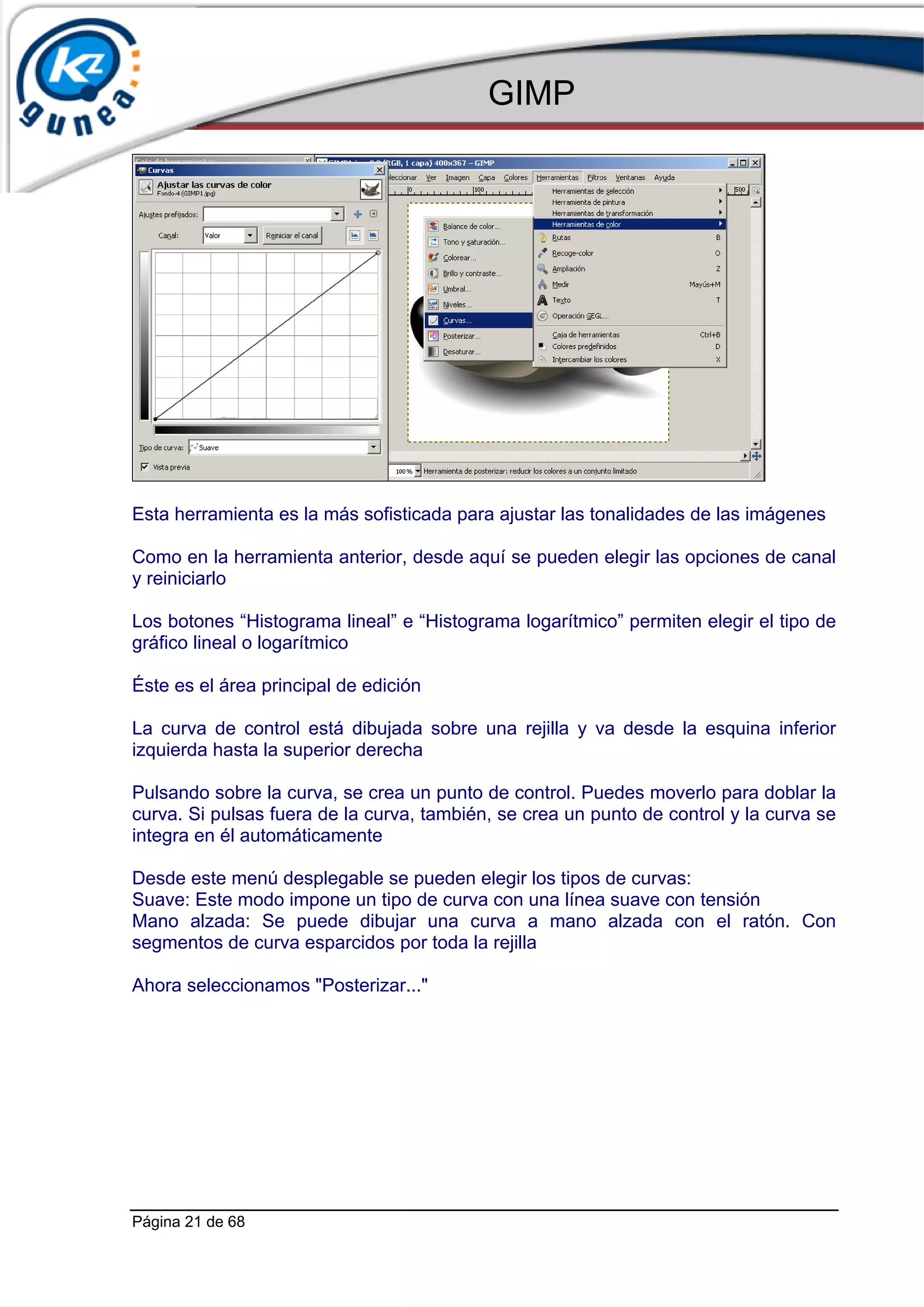 GIMP




Esta herramienta es la más sofisticada para ajustar las tonalidades de las imágenes

Como en la herramienta anterior, desde aquí se pueden elegir las opciones de canal
y reiniciarlo

Los botones “Histograma lineal” e “Histograma logarítmico” permiten elegir el tipo de
gráfico lineal o logarítmico

Éste es el área principal de edición

La curva de control está dibujada sobre una rejilla y va desde la esquina inferior
izquierda hasta la superior derecha

Pulsando sobre la curva, se crea un punto de control. Puedes moverlo para doblar la
curva. Si pulsas fuera de la curva, también, se crea un punto de control y la curva se
integra en él automáticamente

Desde este menú desplegable se pueden elegir los tipos de curvas:
Suave: Este modo impone un tipo de curva con una línea suave con tensión
Mano alzada: Se puede dibujar una curva a mano alzada con el ratón. Con
segmentos de curva esparcidos por toda la rejilla

Ahora seleccionamos "Posterizar..."




Página 21 de 68
 