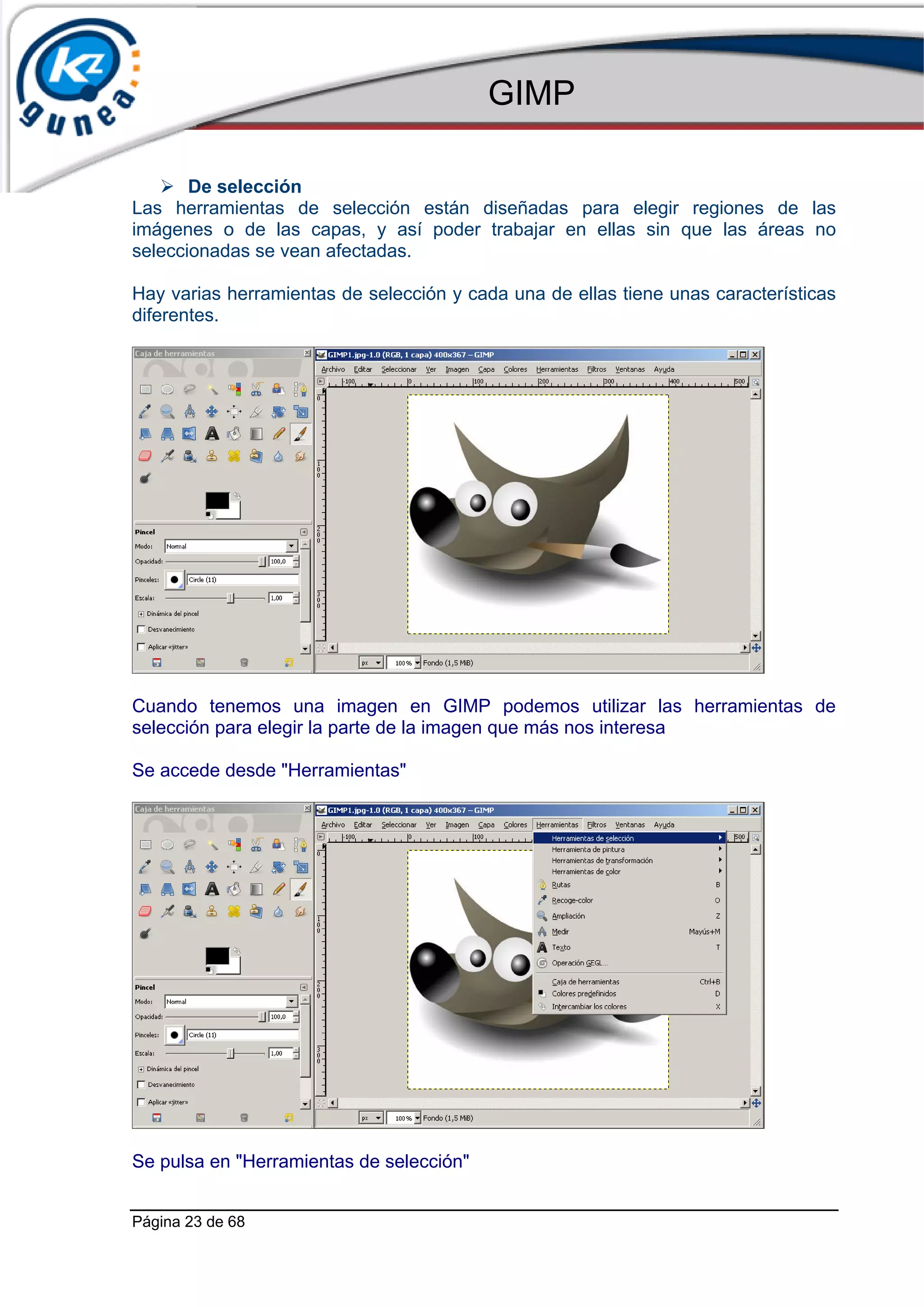 GIMP

       De selección
Las herramientas de selección están diseñadas para elegir regiones de las
imágenes o de las capas, y así poder trabajar en ellas sin que las áreas no
seleccionadas se vean afectadas.

Hay varias herramientas de selección y cada una de ellas tiene unas características
diferentes.




Cuando tenemos una imagen en GIMP podemos utilizar las herramientas de
selección para elegir la parte de la imagen que más nos interesa

Se accede desde "Herramientas"




Se pulsa en "Herramientas de selección"


Página 23 de 68
 