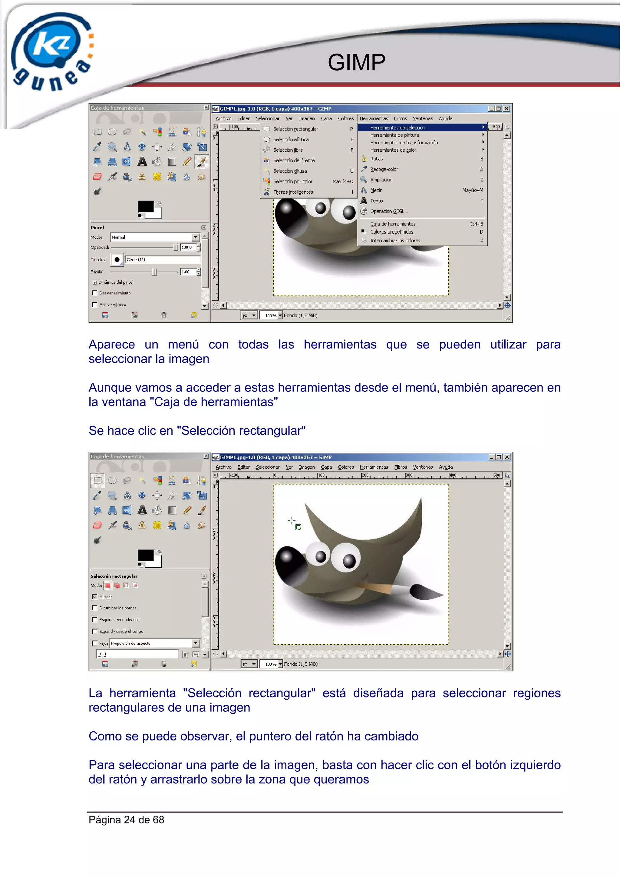 GIMP




Aparece un menú con todas las herramientas que se pueden utilizar para
seleccionar la imagen

Aunque vamos a acceder a estas herramientas desde el menú, también aparecen en
la ventana "Caja de herramientas"

Se hace clic en "Selección rectangular"




La herramienta "Selección rectangular" está diseñada para seleccionar regiones
rectangulares de una imagen

Como se puede observar, el puntero del ratón ha cambiado

Para seleccionar una parte de la imagen, basta con hacer clic con el botón izquierdo
del ratón y arrastrarlo sobre la zona que queramos


Página 24 de 68
 