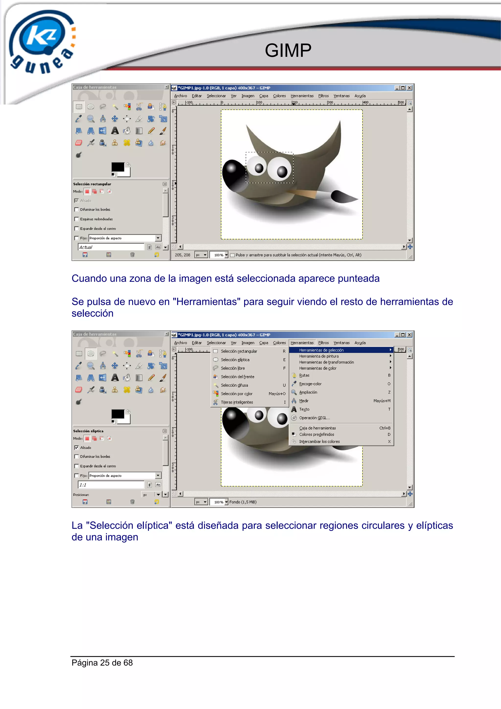 GIMP




Cuando una zona de la imagen está seleccionada aparece punteada

Se pulsa de nuevo en "Herramientas" para seguir viendo el resto de herramientas de
selección




La "Selección elíptica" está diseñada para seleccionar regiones circulares y elípticas
de una imagen




Página 25 de 68
 