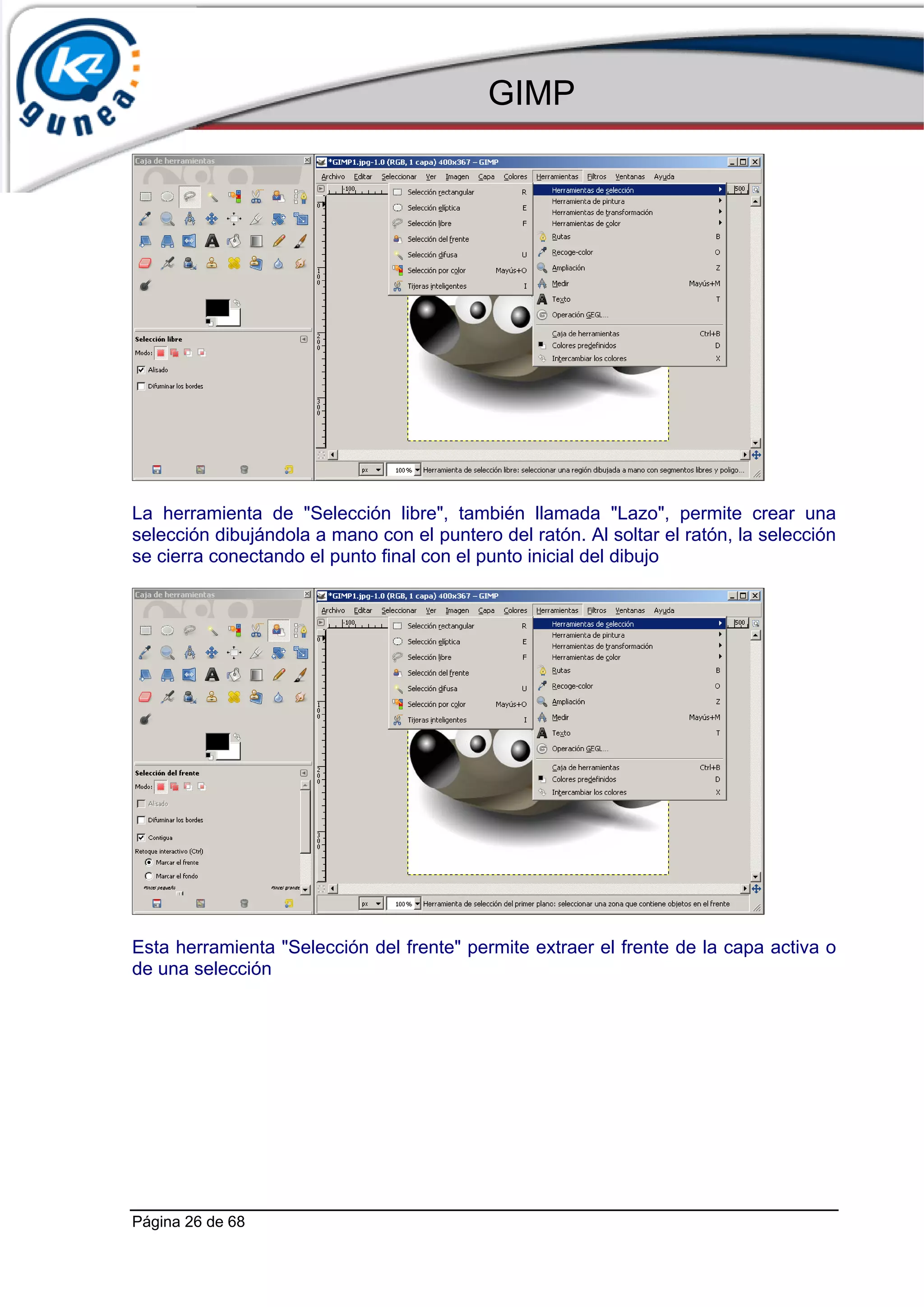 GIMP




La herramienta de "Selección libre", también llamada "Lazo", permite crear una
selección dibujándola a mano con el puntero del ratón. Al soltar el ratón, la selección
se cierra conectando el punto final con el punto inicial del dibujo




Esta herramienta "Selección del frente" permite extraer el frente de la capa activa o
de una selección




Página 26 de 68
 
