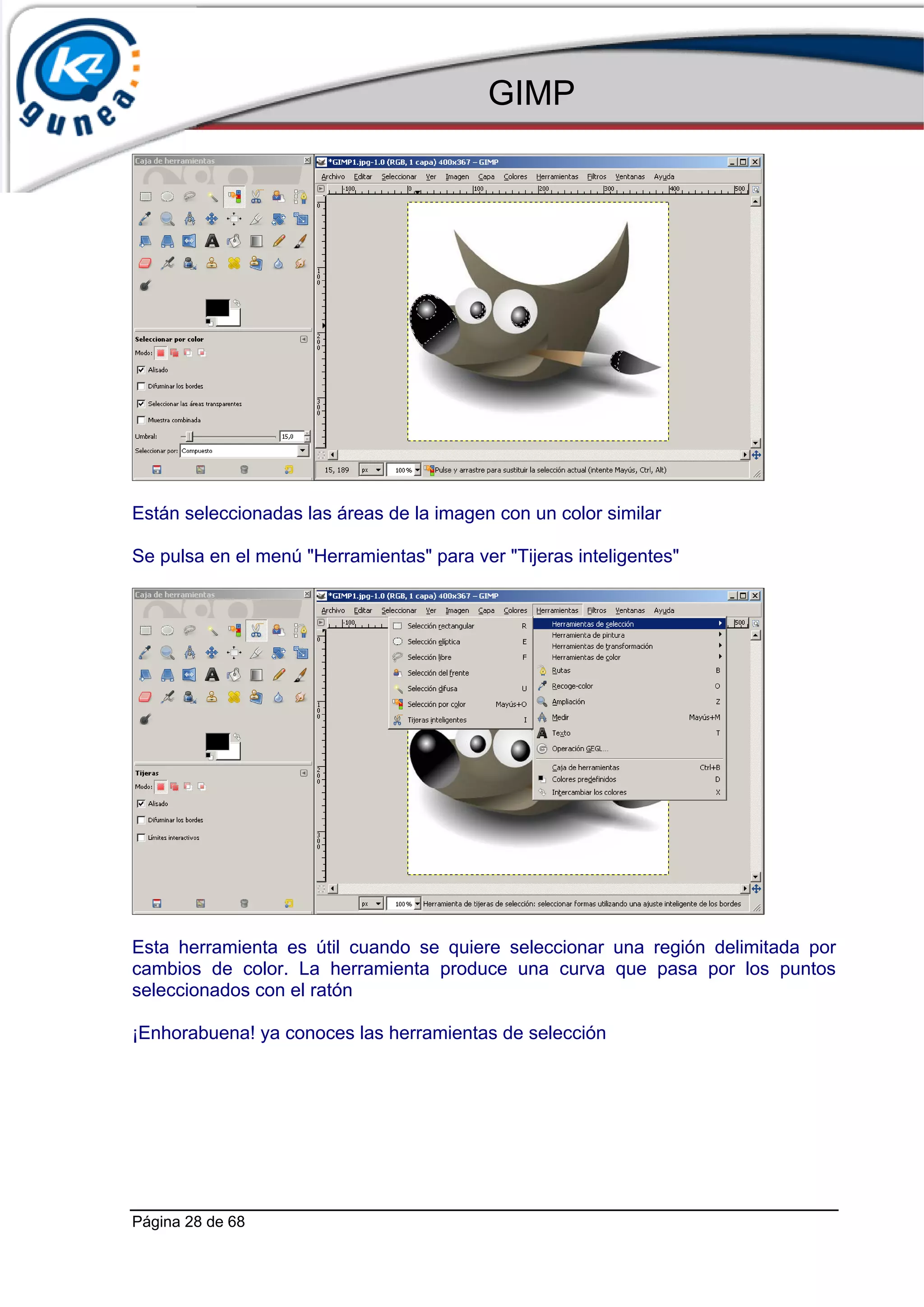 GIMP




Están seleccionadas las áreas de la imagen con un color similar

Se pulsa en el menú "Herramientas" para ver "Tijeras inteligentes"




Esta herramienta es útil cuando se quiere seleccionar una región delimitada por
cambios de color. La herramienta produce una curva que pasa por los puntos
seleccionados con el ratón

¡Enhorabuena! ya conoces las herramientas de selección




Página 28 de 68
 