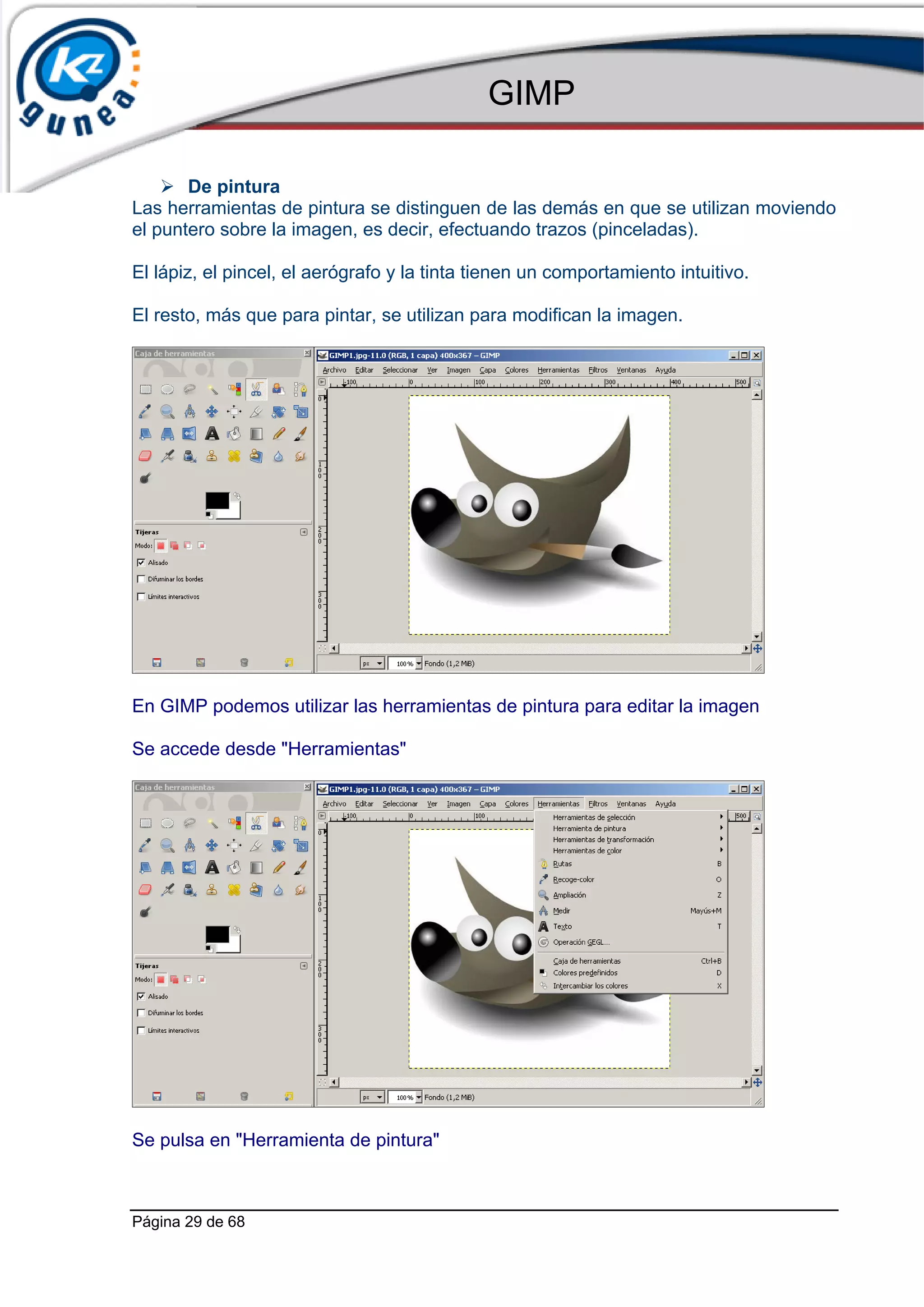 GIMP

       De pintura
Las herramientas de pintura se distinguen de las demás en que se utilizan moviendo
el puntero sobre la imagen, es decir, efectuando trazos (pinceladas).

El lápiz, el pincel, el aerógrafo y la tinta tienen un comportamiento intuitivo.

El resto, más que para pintar, se utilizan para modifican la imagen.




En GIMP podemos utilizar las herramientas de pintura para editar la imagen

Se accede desde "Herramientas"




Se pulsa en "Herramienta de pintura"



Página 29 de 68
 