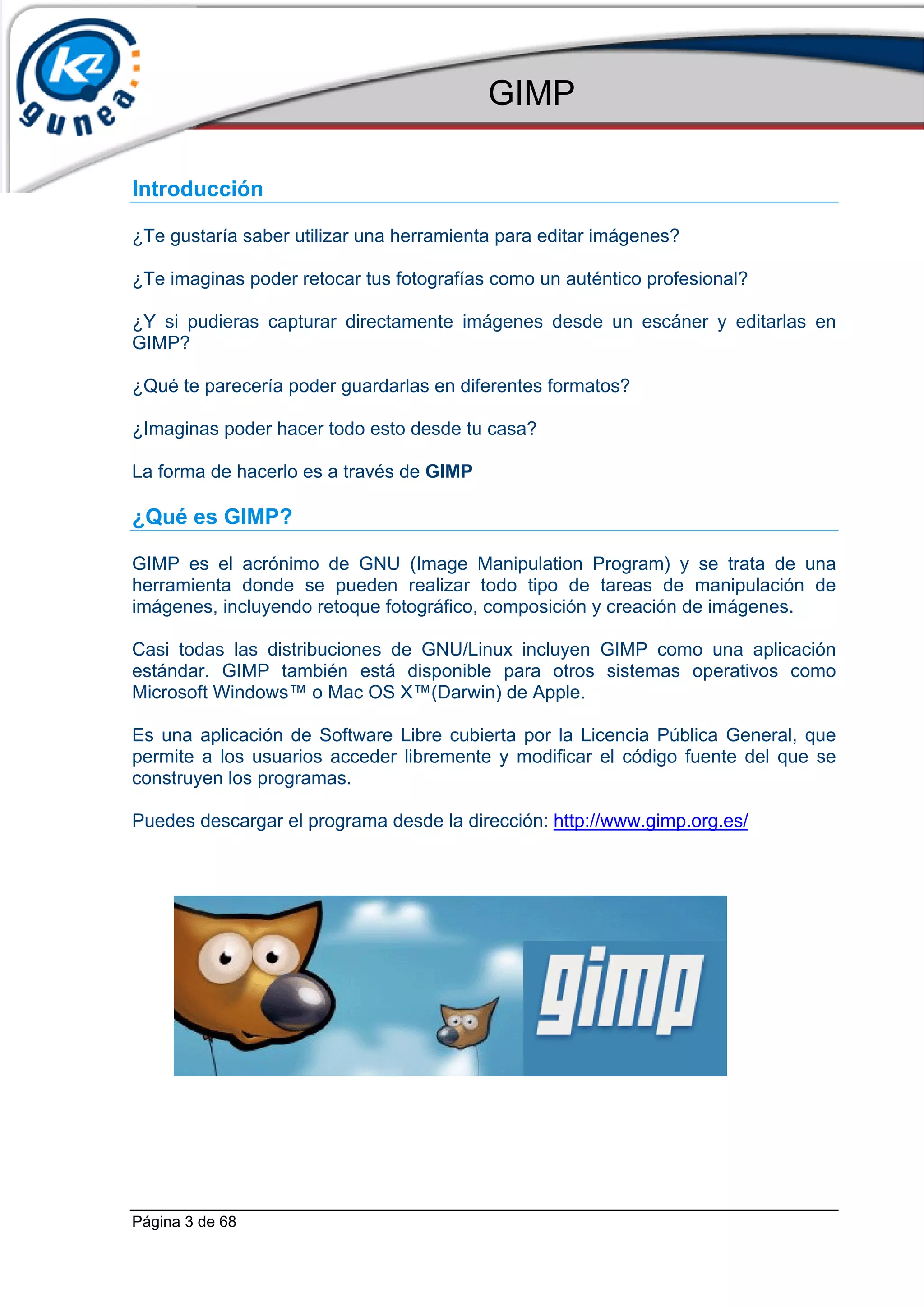 GIMP

Introducción

¿Te gustaría saber utilizar una herramienta para editar imágenes?

¿Te imaginas poder retocar tus fotografías como un auténtico profesional?

¿Y si pudieras capturar directamente imágenes desde un escáner y editarlas en
GIMP?

¿Qué te parecería poder guardarlas en diferentes formatos?

¿Imaginas poder hacer todo esto desde tu casa?

La forma de hacerlo es a través de GIMP

¿Qué es GIMP?

GIMP es el acrónimo de GNU (Image Manipulation Program) y se trata de una
herramienta donde se pueden realizar todo tipo de tareas de manipulación de
imágenes, incluyendo retoque fotográfico, composición y creación de imágenes.

Casi todas las distribuciones de GNU/Linux incluyen GIMP como una aplicación
estándar. GIMP también está disponible para otros sistemas operativos como
Microsoft Windows™ o Mac OS X™(Darwin) de Apple.

Es una aplicación de Software Libre cubierta por la Licencia Pública General, que
permite a los usuarios acceder libremente y modificar el código fuente del que se
construyen los programas.

Puedes descargar el programa desde la dirección: http://www.gimp.org.es/




Página 3 de 68
 
