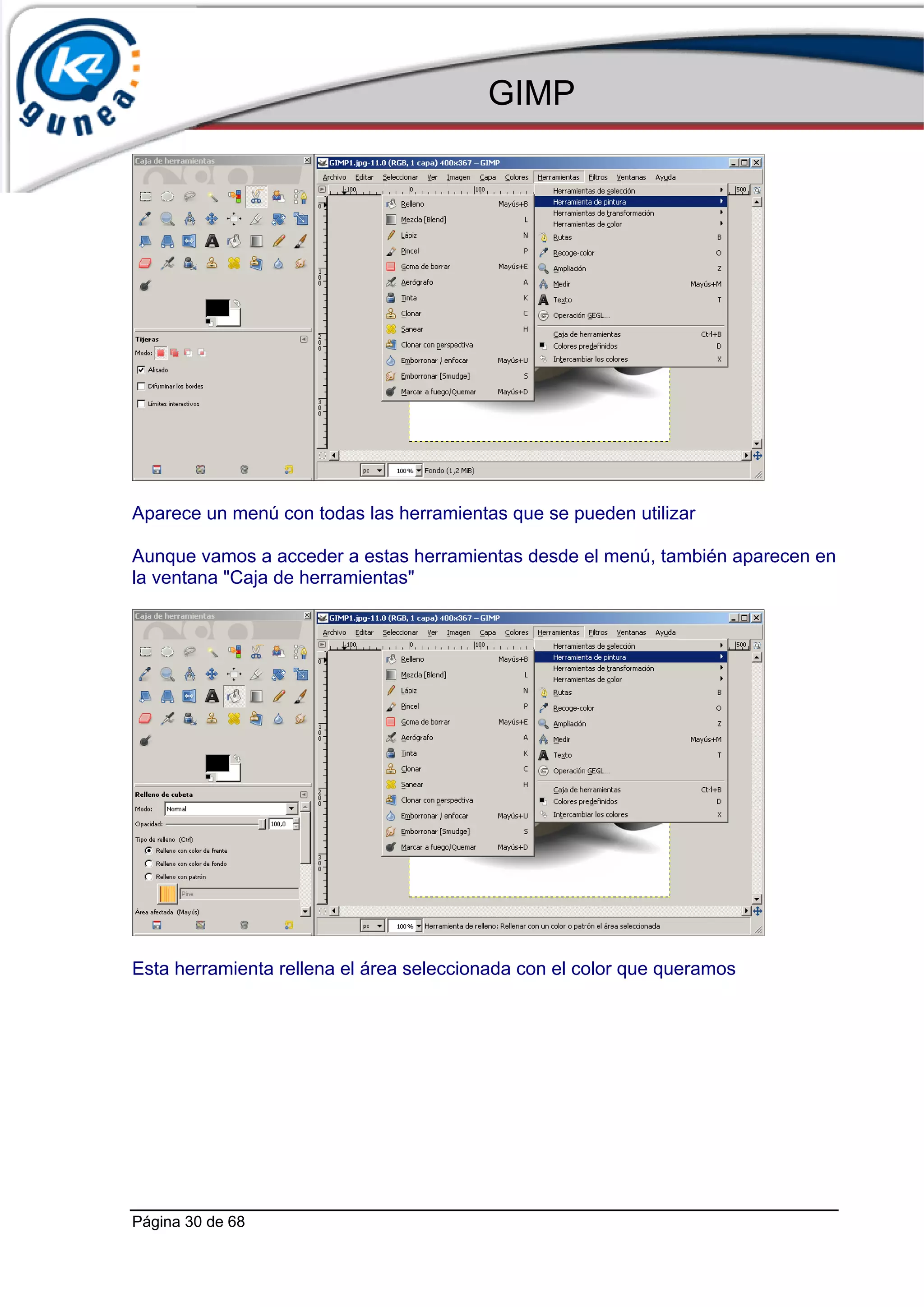 GIMP




Aparece un menú con todas las herramientas que se pueden utilizar

Aunque vamos a acceder a estas herramientas desde el menú, también aparecen en
la ventana "Caja de herramientas"




Esta herramienta rellena el área seleccionada con el color que queramos




Página 30 de 68
 