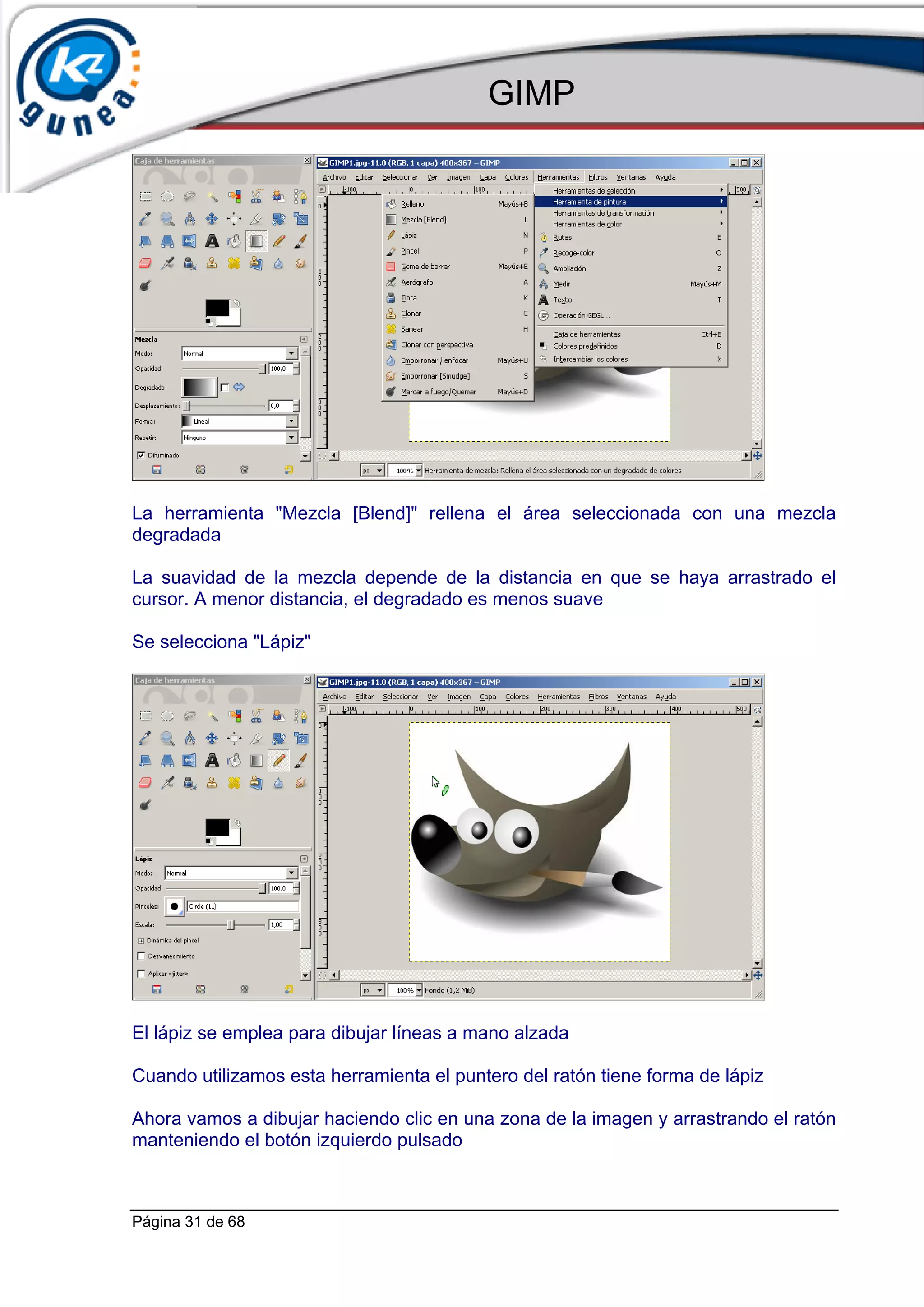 GIMP




La herramienta "Mezcla [Blend]" rellena el área seleccionada con una mezcla
degradada

La suavidad de la mezcla depende de la distancia en que se haya arrastrado el
cursor. A menor distancia, el degradado es menos suave

Se selecciona "Lápiz"




El lápiz se emplea para dibujar líneas a mano alzada

Cuando utilizamos esta herramienta el puntero del ratón tiene forma de lápiz

Ahora vamos a dibujar haciendo clic en una zona de la imagen y arrastrando el ratón
manteniendo el botón izquierdo pulsado



Página 31 de 68
 