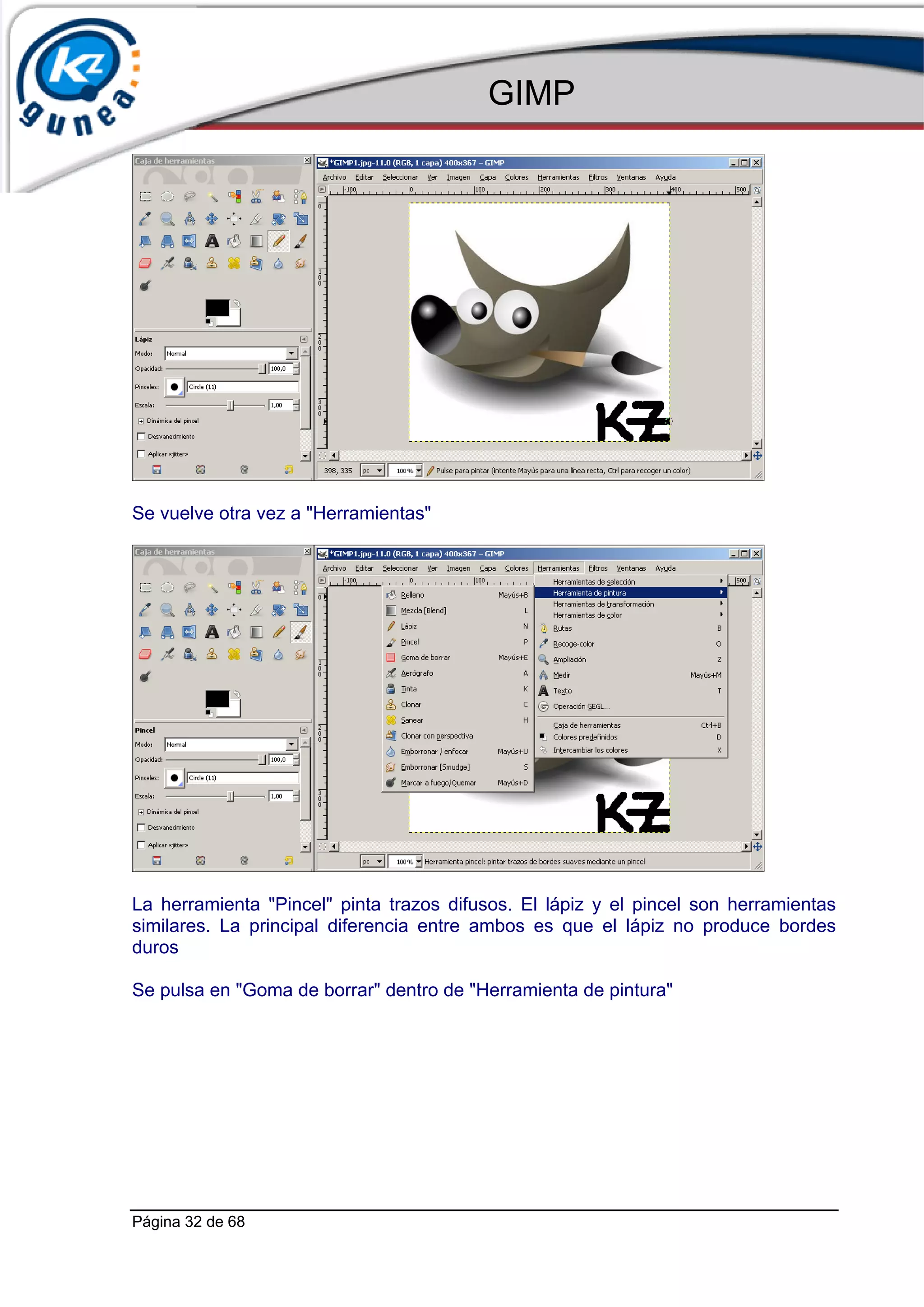 GIMP




Se vuelve otra vez a "Herramientas"




La herramienta "Pincel" pinta trazos difusos. El lápiz y el pincel son herramientas
similares. La principal diferencia entre ambos es que el lápiz no produce bordes
duros

Se pulsa en "Goma de borrar" dentro de "Herramienta de pintura"




Página 32 de 68
 