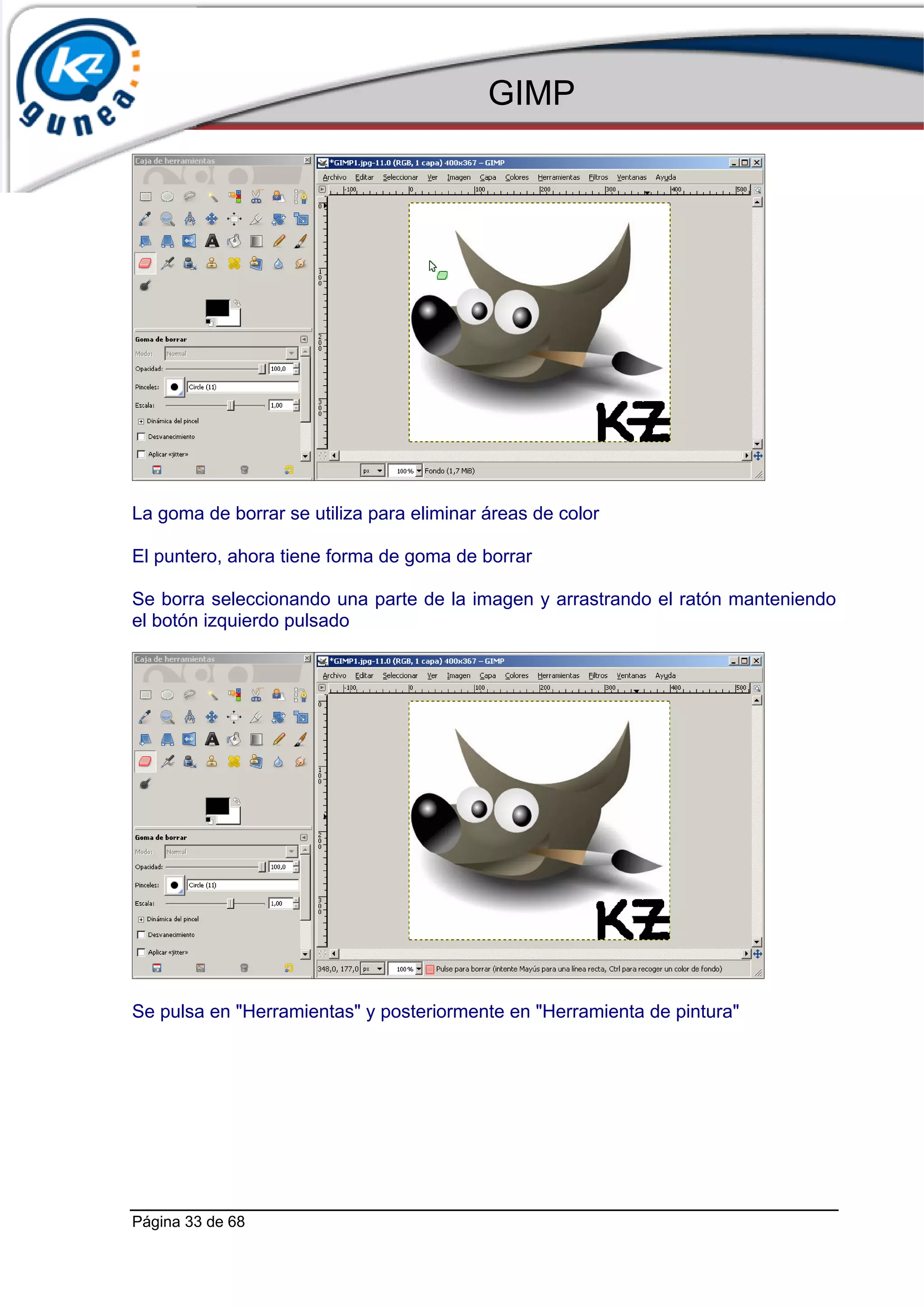 GIMP




La goma de borrar se utiliza para eliminar áreas de color

El puntero, ahora tiene forma de goma de borrar

Se borra seleccionando una parte de la imagen y arrastrando el ratón manteniendo
el botón izquierdo pulsado




Se pulsa en "Herramientas" y posteriormente en "Herramienta de pintura"




Página 33 de 68
 