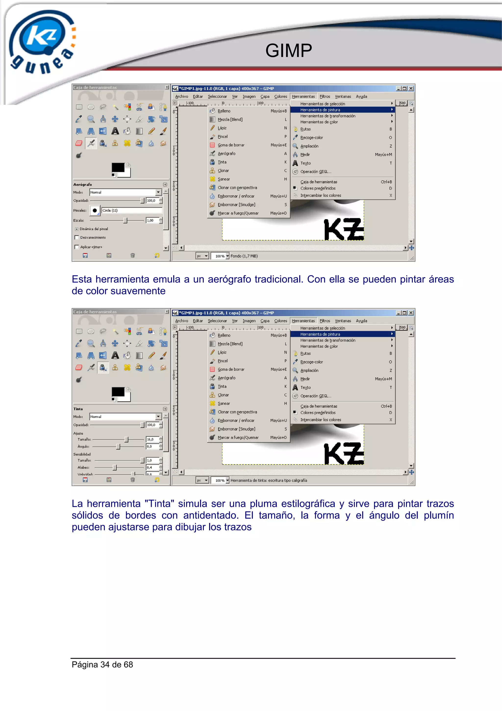 GIMP




Esta herramienta emula a un aerógrafo tradicional. Con ella se pueden pintar áreas
de color suavemente




La herramienta "Tinta" simula ser una pluma estilográfica y sirve para pintar trazos
sólidos de bordes con antidentado. El tamaño, la forma y el ángulo del plumín
pueden ajustarse para dibujar los trazos




Página 34 de 68
 