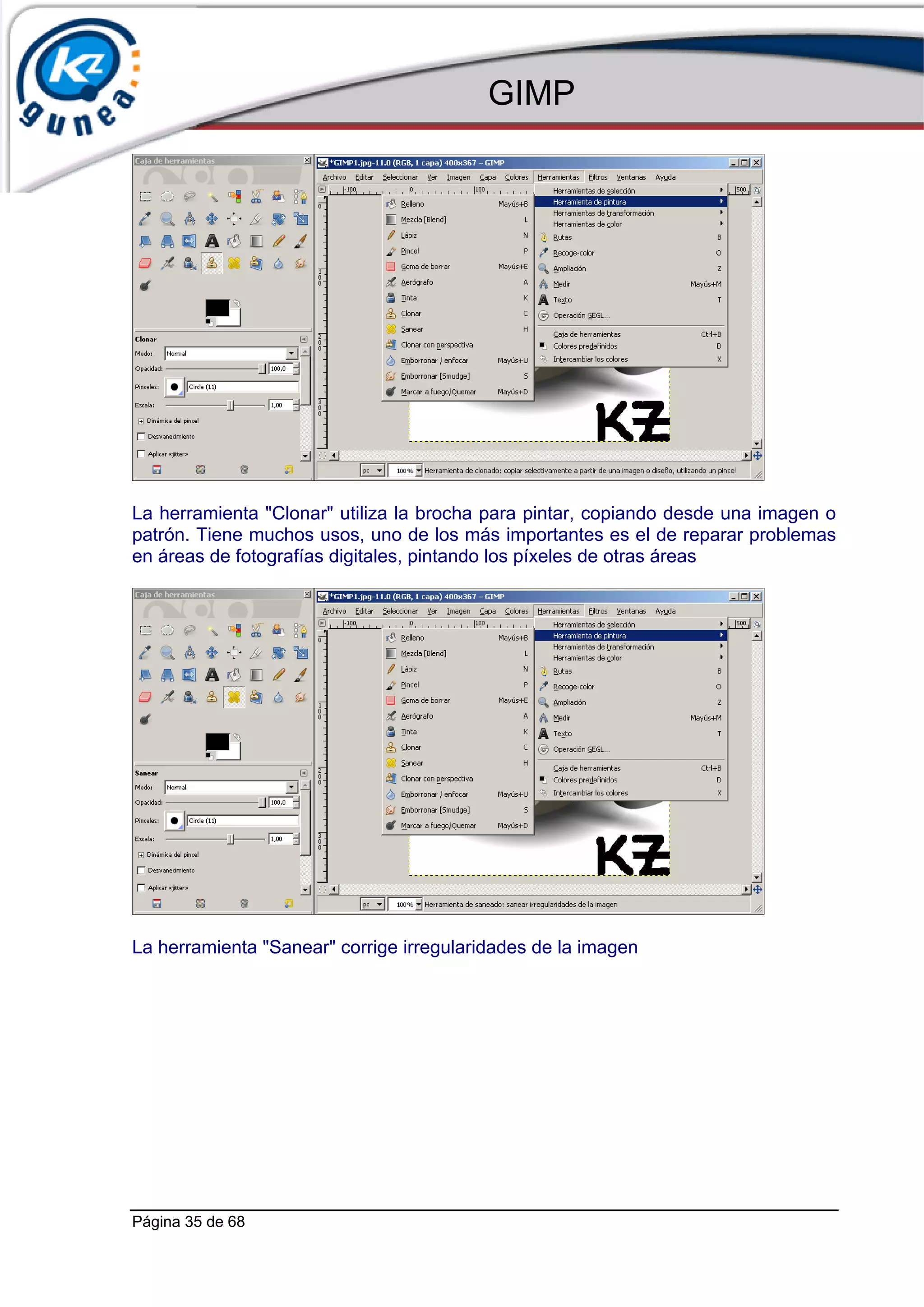 GIMP




La herramienta "Clonar" utiliza la brocha para pintar, copiando desde una imagen o
patrón. Tiene muchos usos, uno de los más importantes es el de reparar problemas
en áreas de fotografías digitales, pintando los píxeles de otras áreas




La herramienta "Sanear" corrige irregularidades de la imagen




Página 35 de 68
 