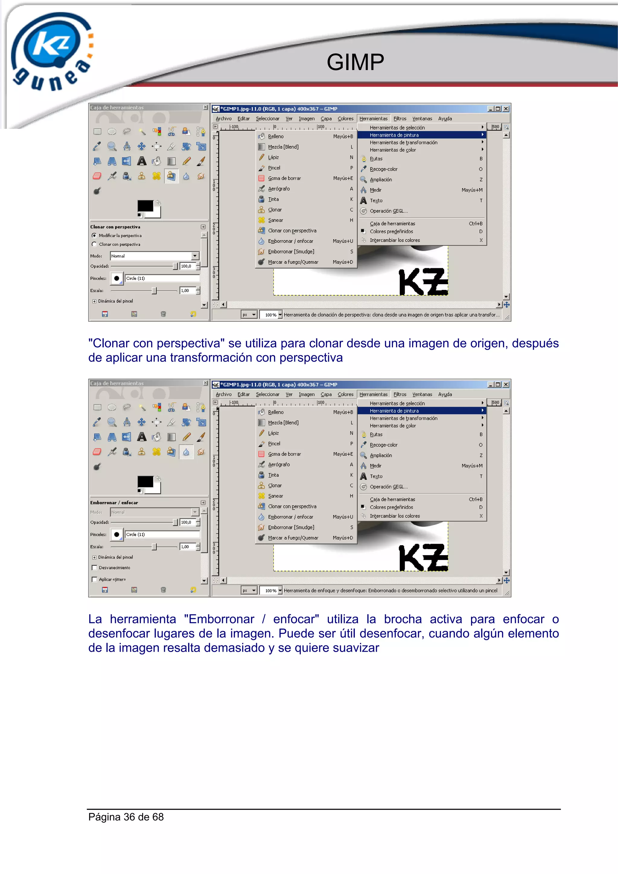 GIMP




"Clonar con perspectiva" se utiliza para clonar desde una imagen de origen, después
de aplicar una transformación con perspectiva




La herramienta "Emborronar / enfocar" utiliza la brocha activa para enfocar o
desenfocar lugares de la imagen. Puede ser útil desenfocar, cuando algún elemento
de la imagen resalta demasiado y se quiere suavizar




Página 36 de 68
 