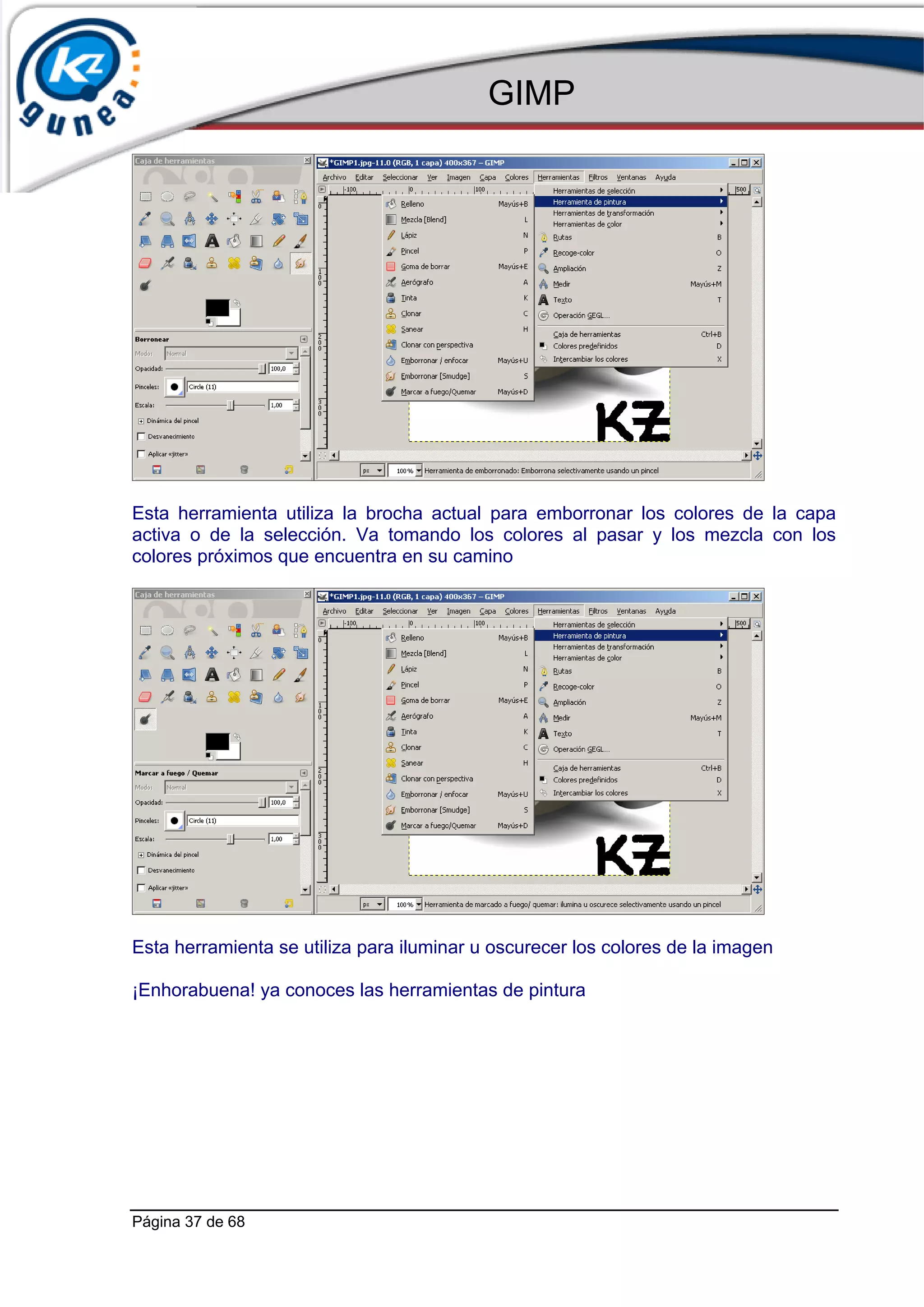 GIMP




Esta herramienta utiliza la brocha actual para emborronar los colores de la capa
activa o de la selección. Va tomando los colores al pasar y los mezcla con los
colores próximos que encuentra en su camino




Esta herramienta se utiliza para iluminar u oscurecer los colores de la imagen

¡Enhorabuena! ya conoces las herramientas de pintura




Página 37 de 68
 
