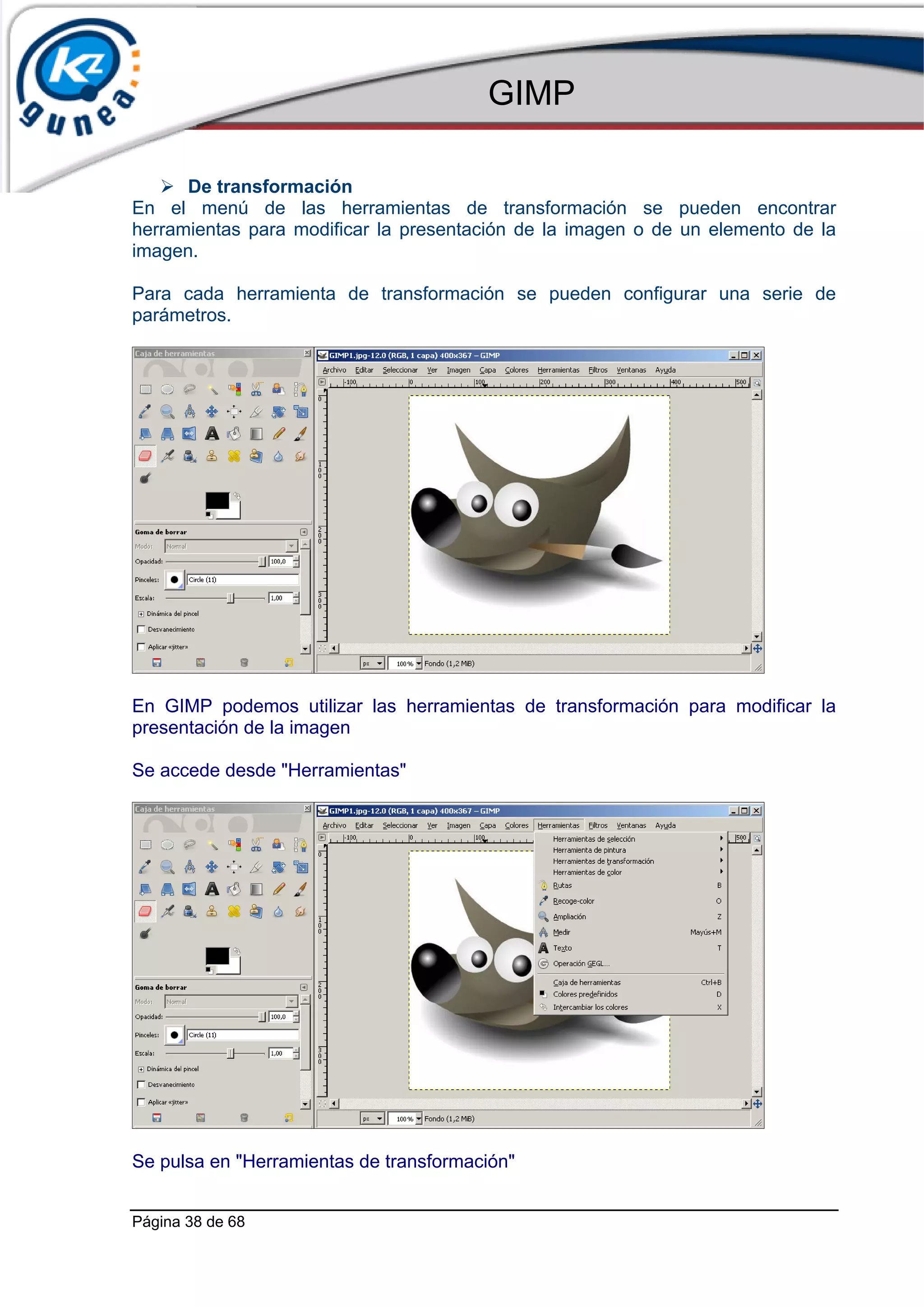 GIMP

      De transformación
En el menú de las herramientas de transformación se pueden encontrar
herramientas para modificar la presentación de la imagen o de un elemento de la
imagen.

Para cada herramienta de transformación se pueden configurar una serie de
parámetros.




En GIMP podemos utilizar las herramientas de transformación para modificar la
presentación de la imagen

Se accede desde "Herramientas"




Se pulsa en "Herramientas de transformación"


Página 38 de 68
 