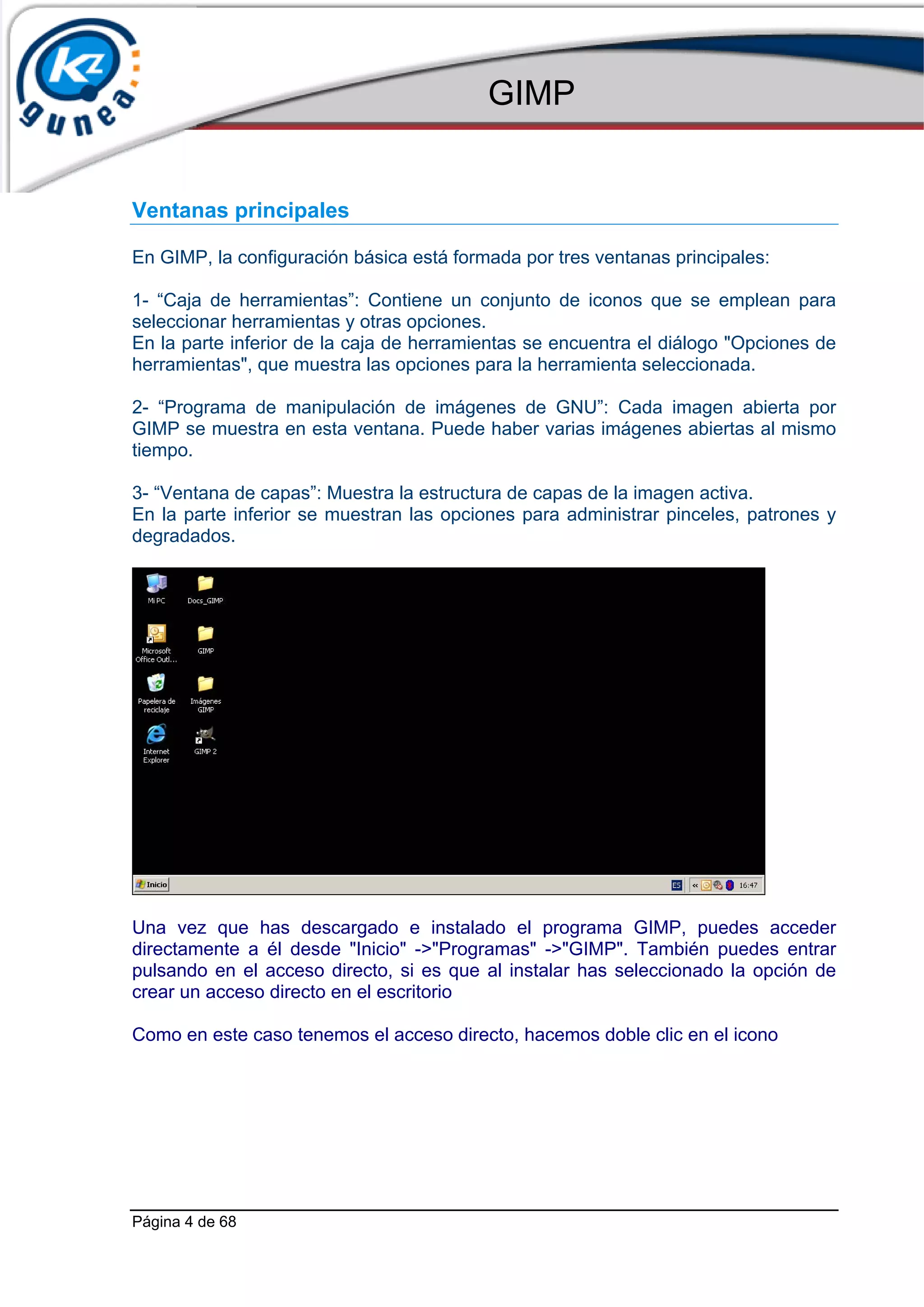 GIMP


Ventanas principales

En GIMP, la configuración básica está formada por tres ventanas principales:

1- “Caja de herramientas”: Contiene un conjunto de iconos que se emplean para
seleccionar herramientas y otras opciones.
En la parte inferior de la caja de herramientas se encuentra el diálogo "Opciones de
herramientas", que muestra las opciones para la herramienta seleccionada.

2- “Programa de manipulación de imágenes de GNU”: Cada imagen abierta por
GIMP se muestra en esta ventana. Puede haber varias imágenes abiertas al mismo
tiempo.

3- “Ventana de capas”: Muestra la estructura de capas de la imagen activa.
En la parte inferior se muestran las opciones para administrar pinceles, patrones y
degradados.




Una vez que has descargado e instalado el programa GIMP, puedes acceder
directamente a él desde "Inicio" ->"Programas" ->"GIMP". También puedes entrar
pulsando en el acceso directo, si es que al instalar has seleccionado la opción de
crear un acceso directo en el escritorio

Como en este caso tenemos el acceso directo, hacemos doble clic en el icono




Página 4 de 68
 