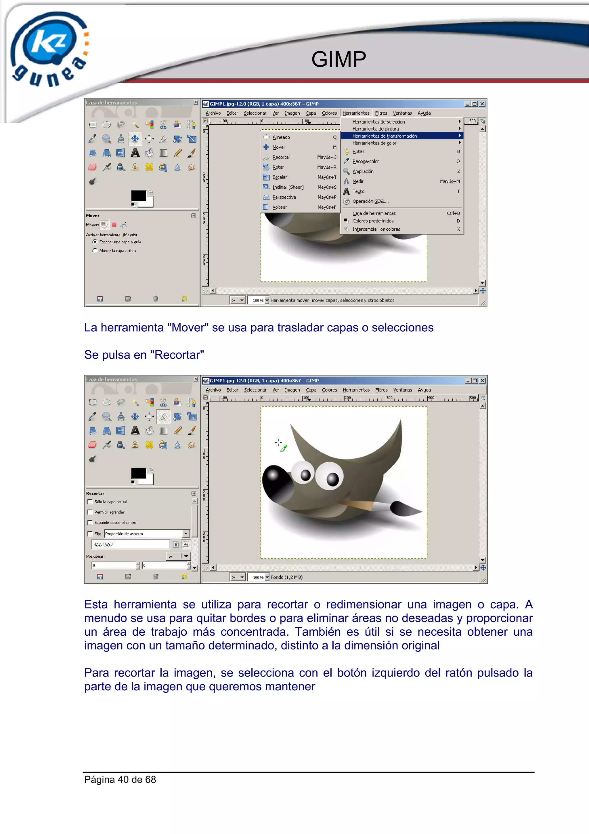 GIMP




La herramienta "Mover" se usa para trasladar capas o selecciones

Se pulsa en "Recortar"




Esta herramienta se utiliza para recortar o redimensionar una imagen o capa. A
menudo se usa para quitar bordes o para eliminar áreas no deseadas y proporcionar
un área de trabajo más concentrada. También es útil si se necesita obtener una
imagen con un tamaño determinado, distinto a la dimensión original

Para recortar la imagen, se selecciona con el botón izquierdo del ratón pulsado la
parte de la imagen que queremos mantener




Página 40 de 68
 