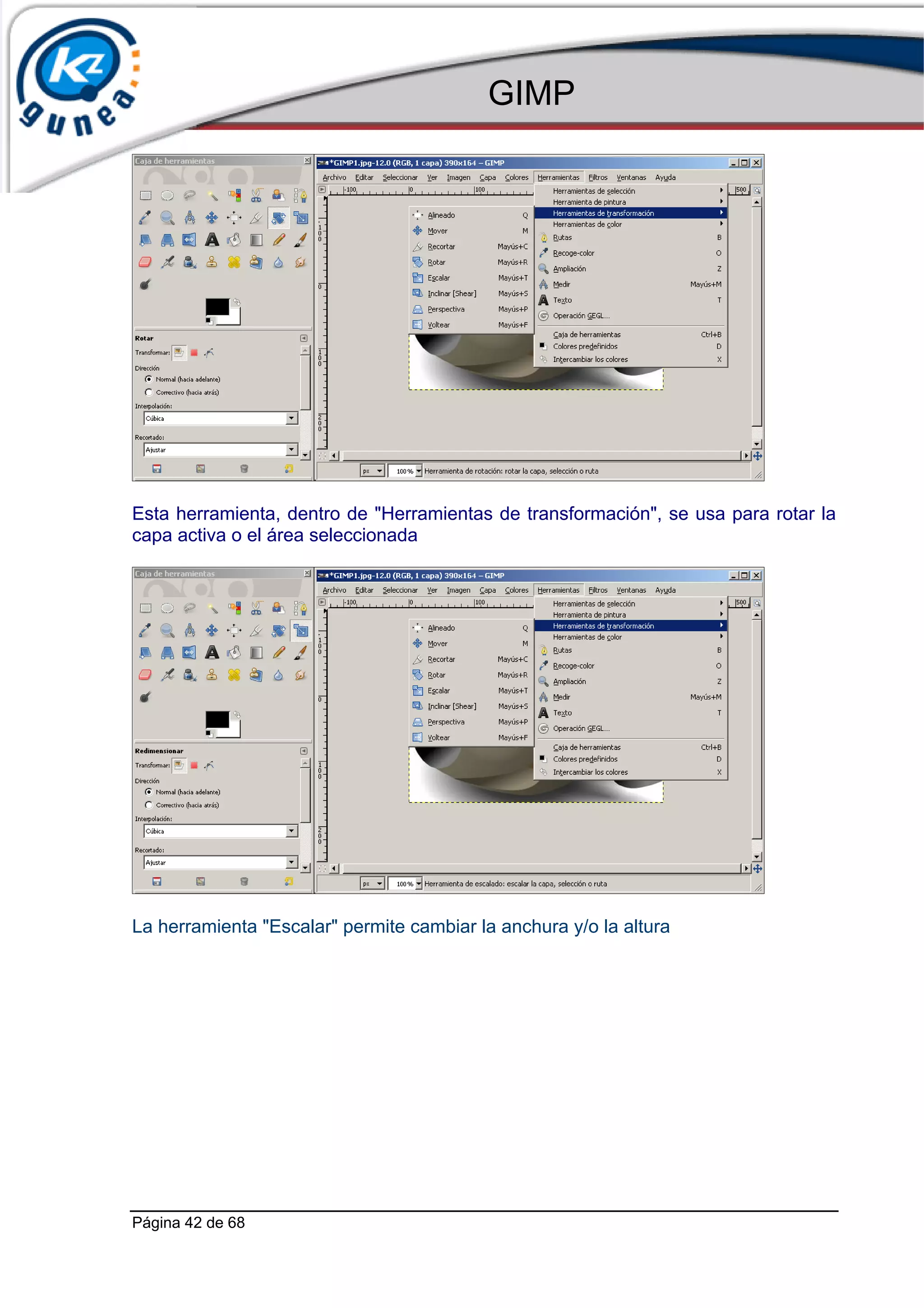 GIMP




Esta herramienta, dentro de "Herramientas de transformación", se usa para rotar la
capa activa o el área seleccionada




La herramienta "Escalar" permite cambiar la anchura y/o la altura




Página 42 de 68
 