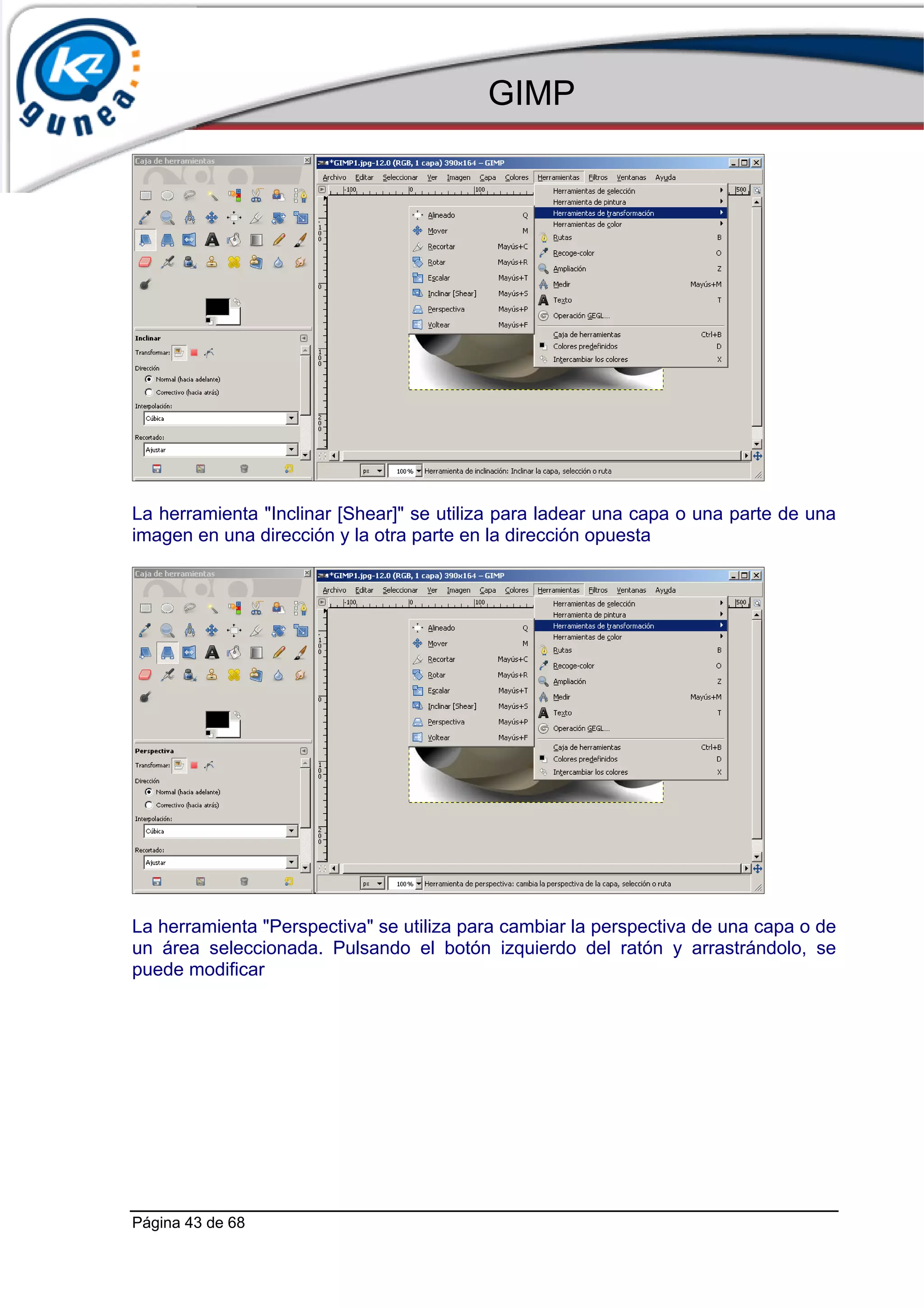 GIMP




La herramienta "Inclinar [Shear]" se utiliza para ladear una capa o una parte de una
imagen en una dirección y la otra parte en la dirección opuesta




La herramienta "Perspectiva" se utiliza para cambiar la perspectiva de una capa o de
un área seleccionada. Pulsando el botón izquierdo del ratón y arrastrándolo, se
puede modificar




Página 43 de 68
 