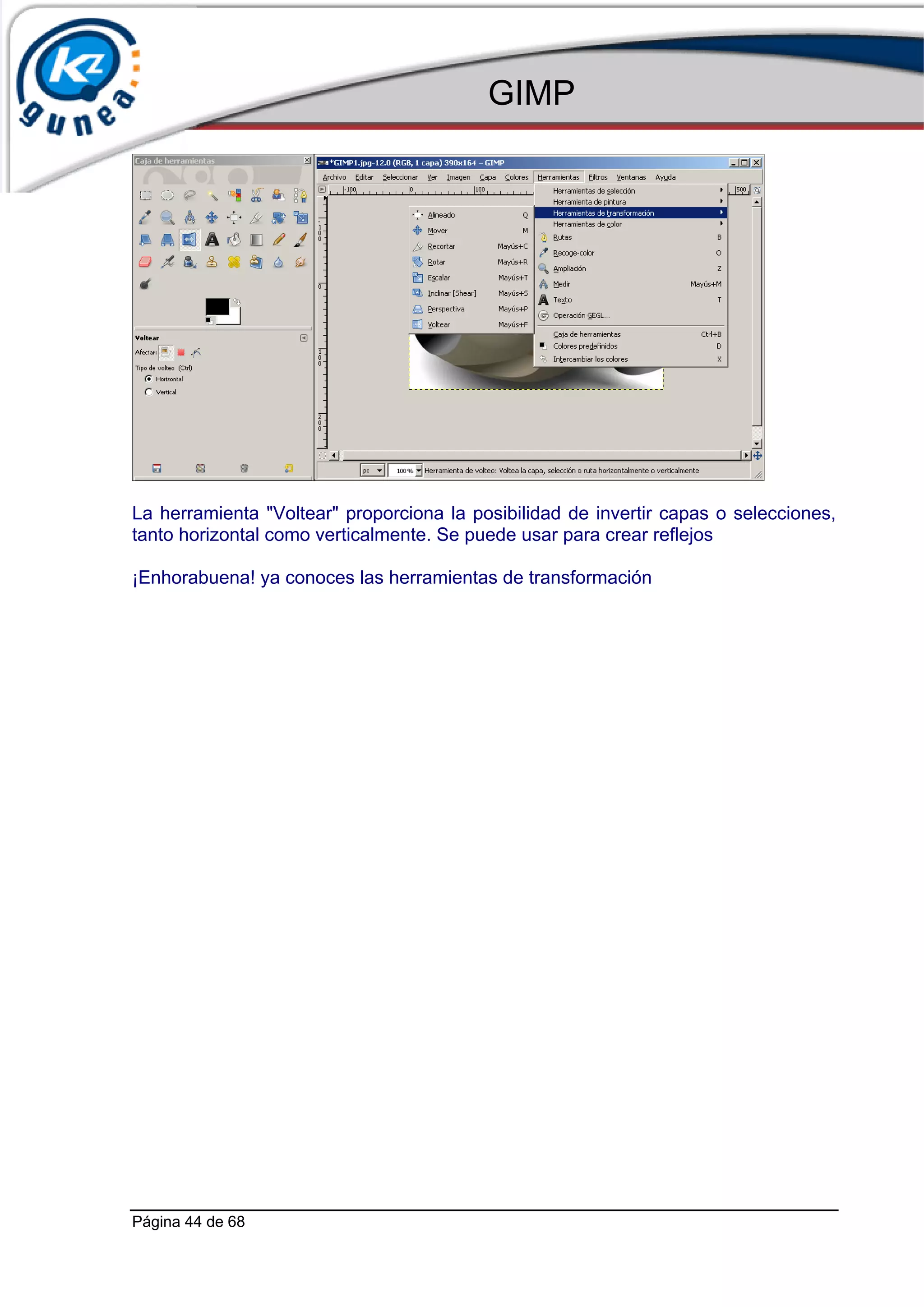 GIMP




La herramienta "Voltear" proporciona la posibilidad de invertir capas o selecciones,
tanto horizontal como verticalmente. Se puede usar para crear reflejos

¡Enhorabuena! ya conoces las herramientas de transformación




Página 44 de 68
 