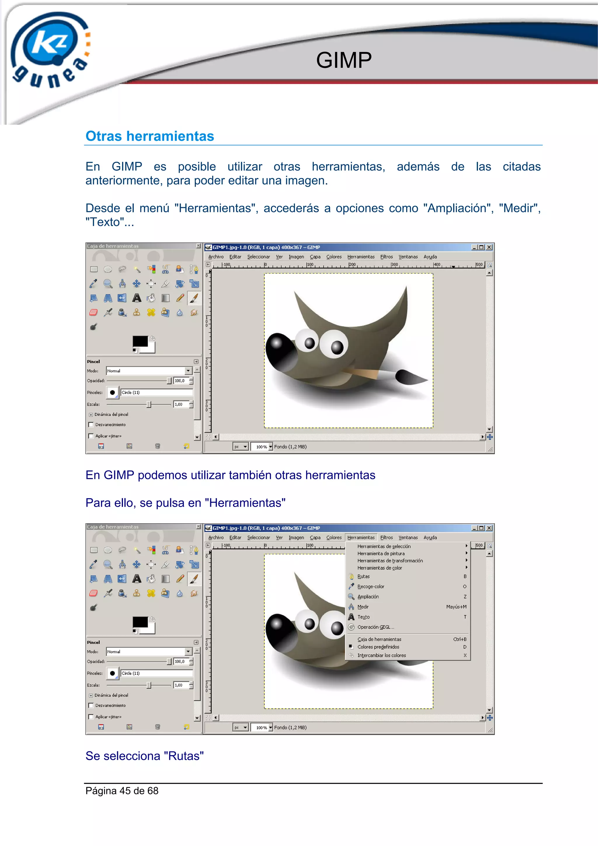 GIMP


Otras herramientas

En GIMP es posible utilizar otras herramientas, además de las citadas
anteriormente, para poder editar una imagen.

Desde el menú "Herramientas", accederás a opciones como "Ampliación", "Medir",
"Texto"...




En GIMP podemos utilizar también otras herramientas

Para ello, se pulsa en "Herramientas"




Se selecciona "Rutas"

Página 45 de 68
 