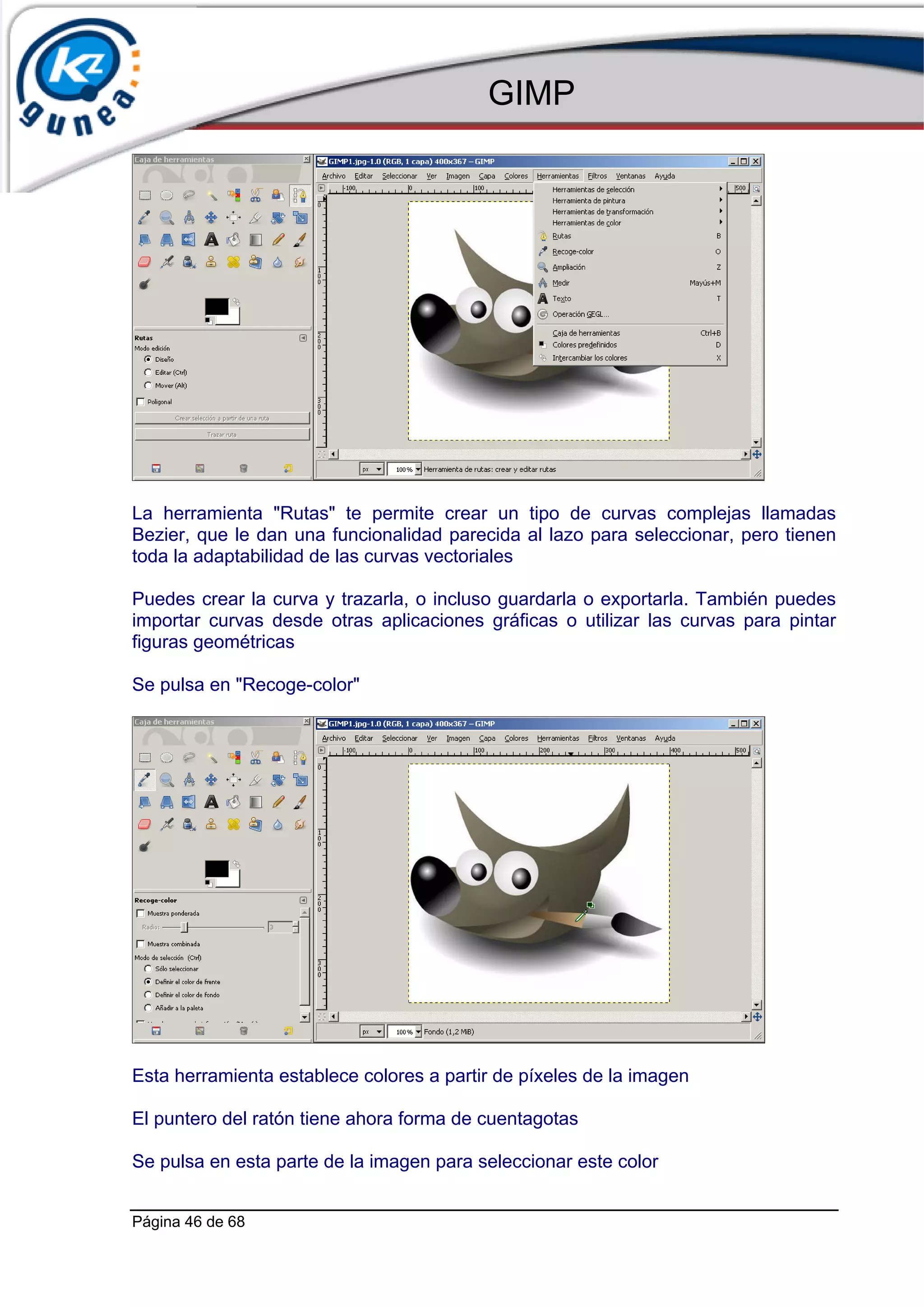 GIMP




La herramienta "Rutas" te permite crear un tipo de curvas complejas llamadas
Bezier, que le dan una funcionalidad parecida al lazo para seleccionar, pero tienen
toda la adaptabilidad de las curvas vectoriales

Puedes crear la curva y trazarla, o incluso guardarla o exportarla. También puedes
importar curvas desde otras aplicaciones gráficas o utilizar las curvas para pintar
figuras geométricas

Se pulsa en "Recoge-color"




Esta herramienta establece colores a partir de píxeles de la imagen

El puntero del ratón tiene ahora forma de cuentagotas

Se pulsa en esta parte de la imagen para seleccionar este color


Página 46 de 68
 