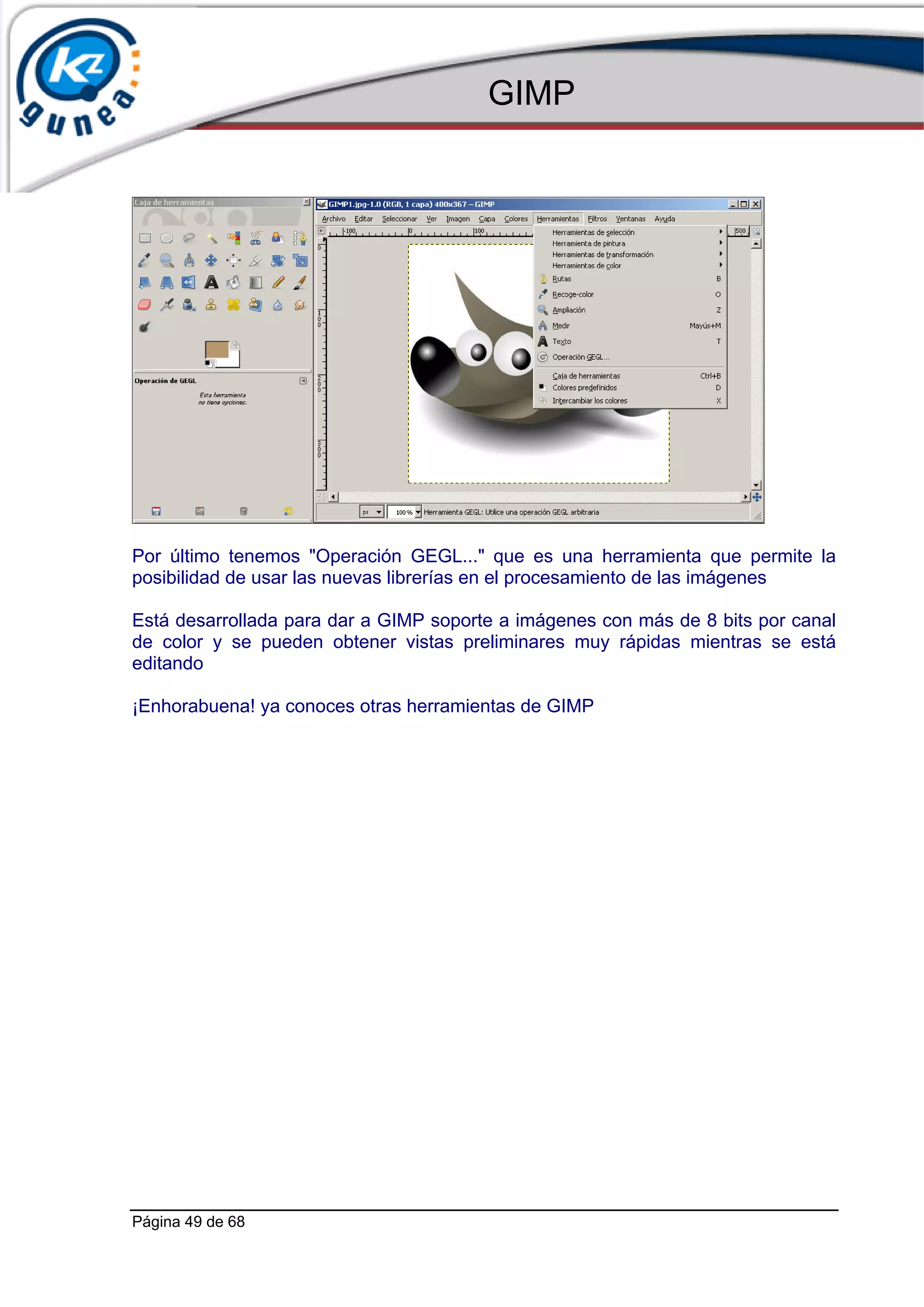 GIMP




Por último tenemos "Operación GEGL..." que es una herramienta que permite la
posibilidad de usar las nuevas librerías en el procesamiento de las imágenes

Está desarrollada para dar a GIMP soporte a imágenes con más de 8 bits por canal
de color y se pueden obtener vistas preliminares muy rápidas mientras se está
editando

¡Enhorabuena! ya conoces otras herramientas de GIMP




Página 49 de 68
 