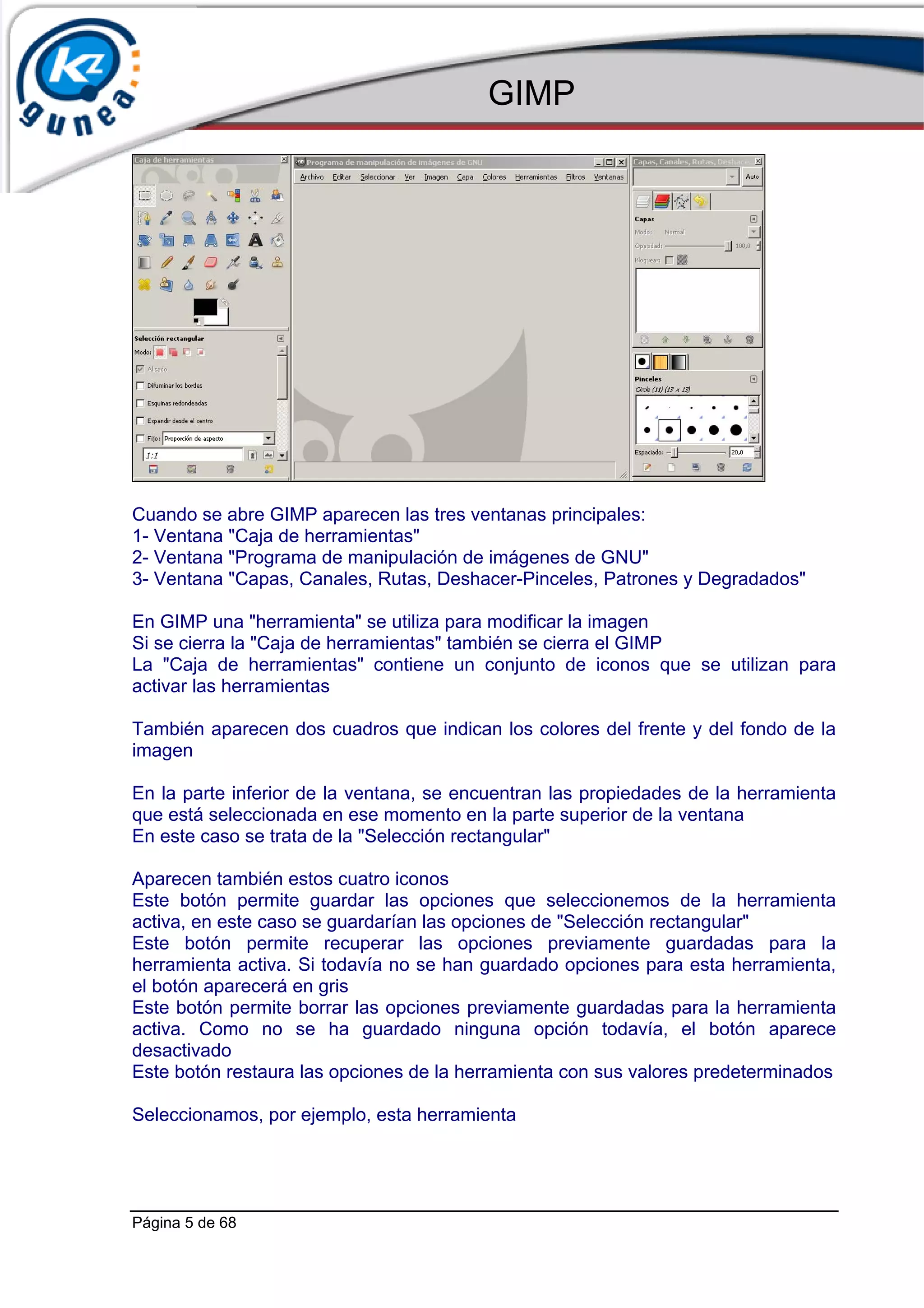 GIMP




Cuando se abre GIMP aparecen las tres ventanas principales:
1- Ventana "Caja de herramientas"
2- Ventana "Programa de manipulación de imágenes de GNU"
3- Ventana "Capas, Canales, Rutas, Deshacer-Pinceles, Patrones y Degradados"

En GIMP una "herramienta" se utiliza para modificar la imagen
Si se cierra la "Caja de herramientas" también se cierra el GIMP
La "Caja de herramientas" contiene un conjunto de iconos que se utilizan para
activar las herramientas

También aparecen dos cuadros que indican los colores del frente y del fondo de la
imagen

En la parte inferior de la ventana, se encuentran las propiedades de la herramienta
que está seleccionada en ese momento en la parte superior de la ventana
En este caso se trata de la "Selección rectangular"

Aparecen también estos cuatro iconos
Este botón permite guardar las opciones que seleccionemos de la herramienta
activa, en este caso se guardarían las opciones de "Selección rectangular"
Este botón permite recuperar las opciones previamente guardadas para la
herramienta activa. Si todavía no se han guardado opciones para esta herramienta,
el botón aparecerá en gris
Este botón permite borrar las opciones previamente guardadas para la herramienta
activa. Como no se ha guardado ninguna opción todavía, el botón aparece
desactivado
Este botón restaura las opciones de la herramienta con sus valores predeterminados

Seleccionamos, por ejemplo, esta herramienta




Página 5 de 68
 