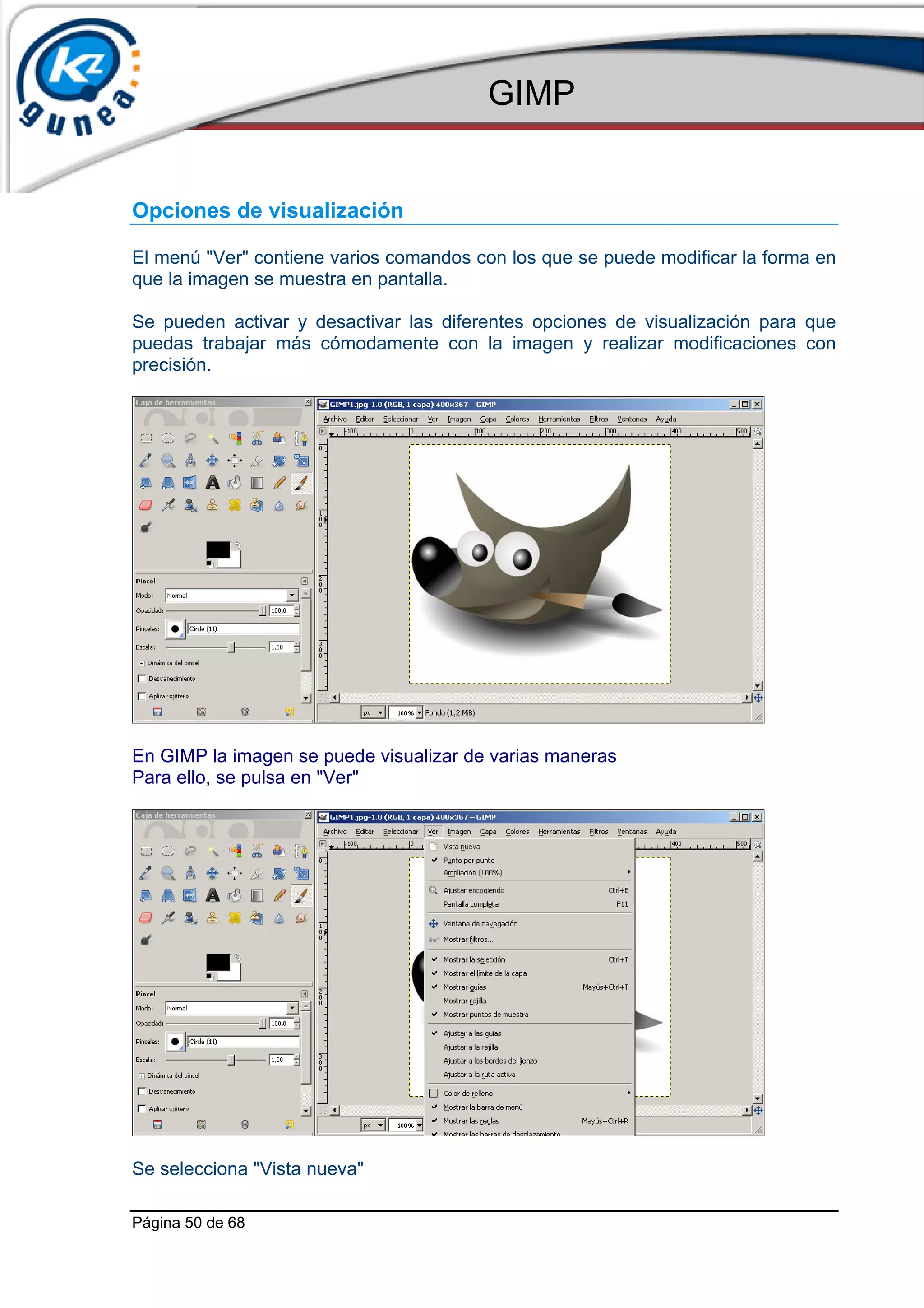 GIMP


Opciones de visualización

El menú "Ver" contiene varios comandos con los que se puede modificar la forma en
que la imagen se muestra en pantalla.

Se pueden activar y desactivar las diferentes opciones de visualización para que
puedas trabajar más cómodamente con la imagen y realizar modificaciones con
precisión.




En GIMP la imagen se puede visualizar de varias maneras
Para ello, se pulsa en "Ver"




Se selecciona "Vista nueva"

Página 50 de 68
 